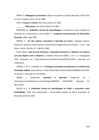 485
FREIRE, P, Pedagogia da autonomia: saberes necessários à prática educativa. Editora Paz
na Terra. Coleção Leitura. 39. Ed, 2009.
LÉVY, P. O que é o virtual? São Paulo: Editora 34, 1996.
________. Cibercultura. São Paulo: Editora 34. 2009.
MEDEIROS, M. Ambientes Virtuais de Aprendizagem: o desafio de novos traçados na
produção do conhecimento como criação. In: Congresso Iberoamericano de Informática
Educativa, 2002, Vigo, 2002.
MORIN, E. . Os sete saberes necessários à educação do futuro. Tradução Catarina
Eleonora F. da Silva e Jeanne Sawaya; revisão técnica Edgard de Assis Carvalho. – 2. ed. – São
Paulo : Cortez ; Brasília, DF : UNESCO, 2000.
SILVA, Marco. Sala de Aula Interativa: a educação presencial e a distância em sintonia
com aera digital e com a cidadania. In: Boletim Técnico do SENAC , v.27, n. 2, maio/agosto
2010. Disponível em: <http://www.senac.br/informativo/BTS/272e.htm>. Acessado em
21/04/2014.
SOARES, E. M. S.; LUCIANO, N. A. Formação continuada de professores no contexto das
tecnologias digitais. Disponível em: <http://www.abed.org.br/congresso2004/por/htm/016-
TC-A2.htm>. Acessado em 12/12/2014.
SOUZA, I. Resplandes. Aprender a Aprender. Disponível em <
http://www.recantodasletras.com.br/artigos/1088705> 20/07/2008. Acessado em
28/11/2014.
RICCIO, N. C. R. Ambientes virtuais de aprendizagem na UFBA: a autonomia como
Possibilidade, 2010. Tese (doutorado) – Universidade Federal da Bahia. Faculdade de
Educação, Salvador, 2010.
 