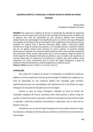 486
SEQUÊNCIA DIDÁTICA E TECNOLOGIA: O GÊNERO ARTIGO DE OPINIÃO NO ENSINO
SUPERIOR
Adriana Recla
Faculdades Integradas de Aracruz
RESUMO: Este artigo tem o objetivo de discutir a contribuição da utilização de sequências
didáticas no ensino superior por meio do uso de tecnologia. Entendemos que o trabalho com
os gêneros, por meio da organização de uma sequência didática bem planejada,
proporcionará uma aprendizagem mais significativa com o uso efetivo da Língua Portuguesa
em situações de interação social em meio digital. Para fundamentar nosso apoiamo-nos nos
trabalhos de Joaquim Dolz e Bernard Schneuwly (2001, 2004) e Marcuschi (2008).
Escolhemos o artigo de opinião como gênero a ser estudado durante a sequência didática
por ser um gênero textual muito presente no ensino superior. O presente trabalho
evidenciou que trabalhar com sequencia didática deve funcionar como exemplo à disposição
dos professores. Nesse sentido, observamos que o ensino do gênero artigo de opinião no
Ensino Superior fica atrelado à formação do professor, pois o trabalho com sequências só
assumirá papel pleno se conduzirem os professores a elaborar, por conta própria, outras
sequências. Em suma, constatamos que no ensino de Língua Portuguesa, o papel do
professor influencia diretamente a prática de gêneros no cotidiano escolar.
Palavras- Chave: Sequência Didática; Tecnologia; Gêneros.
INTRODUÇÃO
Este artigo tem o objetivo de discutir a contribuição da utilização de sequências
didáticas no ensino superior por meio do uso de tecnologia. O trabalho com os gêneros, por
meio da organização de uma sequência didática bem planejada, pode contribuir
significativamente para uma aprendizagem mais significativa com o uso efetivo da Língua
Portuguesa em situações de interação social em meio digital.
Durante as aulas de Língua Portuguesa, realizadas no Curso de Direito das
Faculdades Integradas de Aracruz, discutimos sobre como produzir o gênero artigo de
opinião, no intuito de auxiliar os discentes a utilizarem a produção de texto escrito de modo
a responder a diferentes propósitos comunicativos e expressivos, com os quais irão se
deparar e fazer uso.
Entendemos que as aulas de Língua Portuguesa no ensino superior devem ser lugar
de produção e utilização de distintos gêneros resultantes de diferentes funcionamentos da
comunicação.
 