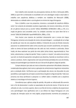 487
Este trabalho está ancorado nos pressupostos teóricos de Dolz e Schneuwly (2001,
2004) os quais têm se destacado na atualidade com uma abordagem ampla e atual sobre o
trabalho com sequências didáticas e também nos trabalhos de Marcuschi (2008),
destacando-se a reflexão sobre o uso do gênero no ensino de Língua Portuguesa.
Para o trabalho a que nos propomos, tomamos a concepção de sequência didática
como “um conjunto de atividades escolares organizadas, de maneira sistemática, em torno
de um gênero textual oral ou escrito” (DOLZ; NOVERRAZ; SCHNEUWLY, 2001, p. 97). Já a
noção de gênero será concebida como “as unidades concretas nas quais deve dar-se o
ensino” (DOLZ & SCHNEUWLY apud MARCUSCHI, 2008, p. 213).
Para ilustrar uma maneira de contribuir diretamente com o ensino de Língua
Portuguesa, tomamos uma situação de ensino e de aprendizagem – a produção de um artigo
de opinião por meio de uma sequência didática. O discente do curso de Direito necessita
posicionar-se cotidianamente sobre certos assuntos que circulam socialmente, em especial,
sobre os temas da futura profissão que são cada vez mais inúmeros e profundos. Desse
modo, ele deve expressar seu ponto de vista sobre certos temas, argumentando-os. Para
tanto, selecionamos o artigo de opinião “Cotas: o justo e o injusto”, de autoria da escritora
Lya Luft, no intuito de apresentar este gênero aos discentes, fazendo-os reconhecer como a
autora o produziu. Assim, organizamos com o(s) primeiro(s) período(s) do curso de Direito,
espaços de aprendizagem que trataram do uso e da escrita do gênero artigo de opinião.
Cumpre destacar que cada vez mais os discentes apresentam dificuldades referentes
à elaboração desse gênero, bem como a aplicação de conhecimentos linguísticos necessários
para a produção deste. Verificamos que a participação dos alunos nas discussões da aula
possibilitou a percepção das principais características do gênero artigo de opinião. Todo esse
processo nos levou (professor) a pesquisar e a refletir sobre o trabalho com a sequência
didática e a tecnologia no Ensino Superior.
Concebemos que o gênero artigo de opinião, não pode ser selecionado tão somente
com o fim de desenvolver e avaliar as capacidades de escrita dos alunos. O fato de ele ser
utilizado em sala, no ensino superior, deve-se ao fato de termos o objetivo de proporcionar
uma aprendizagem mais significativa com o uso efetivo da Língua Portuguesa em uma
situação de interação social em meio digital, proporcionando momentos de produção e
 