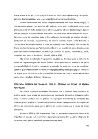 488
interação real. É por esta razão que justificamos o trabalho com o gênero artigo de opinião,
por meio da organização de uma sequência didática em um ambiente digital.
Estamos vivenciando uma nova e complexa realidade com o uso das tecnologias, o
que traz novas relações com a escrita. Não podemos negar que a produção de texto é uma
prática essencial em todas as sociedades letradas, e, com o advento das tecnologias digitais
vêm se tornando mais espontânea, alterando a socialização de várias práticas discursivas.
Para nós, o uso da tecnologia pode e deve colaborar na formação de sujeitos leitores e
produtores de discurso, especialmente, no ensino superior. Assim, neste trabalho, a
concepção de tecnologia adotada é a que está presente nos Parâmetros Curriculares do
Ensino Médio defendendo que “a informática não deve ser considerada como disciplina, mas
como ferramenta complementar às demais já utilizadas na escola, colocando-se, assim,
disponível para todas as disciplinas.” (BRASIL, 2006, p. 208).
Não temos a pretensão de apresentar soluções ou de inovar para a melhoria do
ensino de Língua Portuguesa no ensino superior. Nosso propósito é o de colocar em pauta
uma possibilidade de trabalho envolvendo a produção de texto com o uso da tecnologia.
Sabemos que embora existam inúmeras investigações sobre práticas pedagógicas no ensino
de língua ainda necessitamos de intervenções dinâmicas para que o aluno seja de fato
sujeito leitor e produtor de textos e discursos.
SEQUÊNCIA DIDÁTICA NO TRABALHO COM OS GÊNEROS NO ENSINO DE LÍNGUA
PORTUGUESA
Para iniciar os pontos de reflexão destacamos que o professor deve considerar as
práticas sociais como o lugar da manifestação do individual e do social na linguagem. Além
disso, é preciso destacar que as práticas de linguagem articulam-se às atividades dos
discentes graças ao gênero. É por esta razão que o professor deve propor aos alunos práticas
efetivas de comunicação para que os gêneros se tornem objeto para o estudo da língua
portuguesa.
Marcuschi (2008, p.156) assevera que “toda vez que desejamos produzir alguma ação
linguística em situação real, recorremos a algum gênero textual. Eles são parte integrante da
sociedade e não apenas elementos que se sobrepõem a ela”.
 