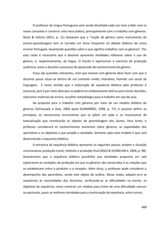 489
O professor de Língua Portuguesa vem sendo desafiado cada vez mais a lidar com os
novos conceitos e construir uma nova prática, principalmente com o trabalho com gêneros.
Recla & Valerio (2011, p. 11) destacam que a “noção de gênero como instrumento de
ensino-aprendizagem tem se tornado um tema frequente no debate didático de como
ensinar Português, levantando questões sobre o que significa trabalhar com os gêneros”. Por
esta razão é necessário que o docente apresente atividades reflexivas sobre o uso do
gênero, e, respectivamente, da língua. O intuito é oportunizar o exercício de produção
autêntica, antes e durante o processo de apreensão do conhecimento do gênero.
Essas são questões relevantes, visto que ensinar com gêneros deve fazer com que o
discente possa situar-se dentro de um contexto vivido, interativo, fazendo uso social da
linguagem. É neste sentido que a elaboração de sequência didática pelo professor é
essencial, pois é por meio dela que se poderá ter embasamento teórico para tomar decisões,
selecionar materiais de ensino, escolher metodologia para o trabalho em sala de aula.
Na proposta para o trabalho com gêneros por meio de um modelo didático de
gêneros (Schneuwly e Dolz, 2004 apud GUIMARÃES, 1998, p. 77), é possível definir os
princípios, os mecanismos enunciativos que se põem em ação e os mecanismos de
textualização que constituirão os objetos de aprendizagem dos alunos. Para tanto, o
professor considerará os conhecimentos existentes sobre gêneros, as capacidades dos
aprendizes e os objetivos a que propõe a atividade. Somente após este modelo é que será
desenvolvida a sequencia didática.
A estrutura da sequência didática apresenta os seguintes passos: projeto e situação
comunicativa; produção inicial; módulos e produção final (DOLZ & SCHNEUWLY, 2004, p. 98).
Asseveramos que a sequência didática possibilita que atividades propostas em sala
explorarem as condições de produção em que os gêneros são construídos e as relações que
se estabelecem entre o produtor e o receptor. Além disso, o professor pode considerar o
desempenho dos aprendizes, sendo este objeto de análise. Desse modo, adaptar-se-á as
sequências às necessidades dos discentes, verificando-se as dificuldades na escrita, os
objetivos da sequência, como construir um módulo para tratar de uma dificuldade comum
ou particular, quais as melhores atividades para a continuação da sequência, entre outros.
 