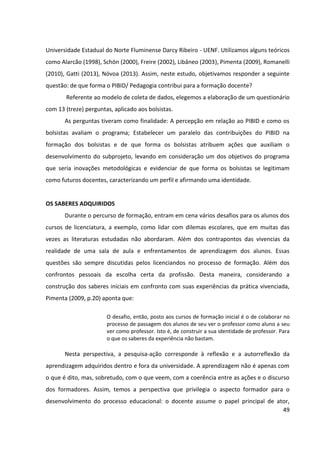 49
Universidade Estadual do Norte Fluminense Darcy Ribeiro - UENF. Utilizamos alguns teóricos
como Alarcão (1998), Schön (2000), Freire (2002), Libâneo (2003), Pimenta (2009), Romanelli
(2010), Gatti (2013), Nóvoa (2013). Assim, neste estudo, objetivamos responder a seguinte
questão: de que forma o PIBID/ Pedagogia contribui para a formação docente?
Referente ao modelo de coleta de dados, elegemos a elaboração de um questionário
com 13 (treze) perguntas, aplicado aos bolsistas.
As perguntas tiveram como finalidade: A percepção em relação ao PIBID e como os
bolsistas avaliam o programa; Estabelecer um paralelo das contribuições do PIBID na
formação dos bolsistas e de que forma os bolsistas atribuem ações que auxiliam o
desenvolvimento do subprojeto, levando em consideração um dos objetivos do programa
que seria inovações metodológicas e evidenciar de que forma os bolsistas se legitimam
como futuros docentes, caracterizando um perfil e afirmando uma identidade.
OS SABERES ADQUIRIDOS
Durante o percurso de formação, entram em cena vários desafios para os alunos dos
cursos de licenciatura, a exemplo, como lidar com dilemas escolares, que em muitas das
vezes as literaturas estudadas não abordaram. Além dos contrapontos das vivencias da
realidade de uma sala de aula e enfrentamentos de aprendizagem dos alunos. Essas
questões são sempre discutidas pelos licenciandos no processo de formação. Além dos
confrontos pessoais da escolha certa da profissão. Desta maneira, considerando a
construção dos saberes iniciais em confronto com suas experiências da prática vivenciada,
Pimenta (2009, p.20) aponta que:
O desafio, então, posto aos cursos de formação inicial é o de colaborar no
processo de passagem dos alunos de seu ver o professor como aluno a seu
ver como professor. Isto é, de construir a sua identidade de professor. Para
o que os saberes da experiência não bastam.
Nesta perspectiva, a pesquisa-ação corresponde à reflexão e a autorreflexão da
aprendizagem adquiridos dentro e fora da universidade. A aprendizagem não é apenas com
o que é dito, mas, sobretudo, com o que veem, com a coerência entre as ações e o discurso
dos formadores. Assim, temos a perspectiva que privilegia o aspecto formador para o
desenvolvimento do processo educacional: o docente assume o papel principal de ator,
 