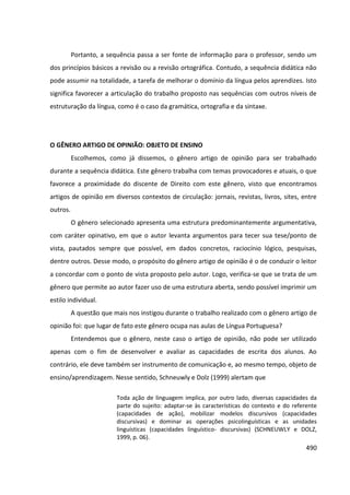 490
Portanto, a sequência passa a ser fonte de informação para o professor, sendo um
dos princípios básicos a revisão ou a revisão ortográfica. Contudo, a sequência didática não
pode assumir na totalidade, a tarefa de melhorar o domínio da língua pelos aprendizes. Isto
significa favorecer a articulação do trabalho proposto nas sequências com outros níveis de
estruturação da língua, como é o caso da gramática, ortografia e da sintaxe.
O GÊNERO ARTIGO DE OPINIÃO: OBJETO DE ENSINO
Escolhemos, como já dissemos, o gênero artigo de opinião para ser trabalhado
durante a sequência didática. Este gênero trabalha com temas provocadores e atuais, o que
favorece a proximidade do discente de Direito com este gênero, visto que encontramos
artigos de opinião em diversos contextos de circulação: jornais, revistas, livros, sites, entre
outros.
O gênero selecionado apresenta uma estrutura predominantemente argumentativa,
com caráter opinativo, em que o autor levanta argumentos para tecer sua tese/ponto de
vista, pautados sempre que possível, em dados concretos, raciocínio lógico, pesquisas,
dentre outros. Desse modo, o propósito do gênero artigo de opinião é o de conduzir o leitor
a concordar com o ponto de vista proposto pelo autor. Logo, verifica-se que se trata de um
gênero que permite ao autor fazer uso de uma estrutura aberta, sendo possível imprimir um
estilo individual.
A questão que mais nos instigou durante o trabalho realizado com o gênero artigo de
opinião foi: que lugar de fato este gênero ocupa nas aulas de Língua Portuguesa?
Entendemos que o gênero, neste caso o artigo de opinião, não pode ser utilizado
apenas com o fim de desenvolver e avaliar as capacidades de escrita dos alunos. Ao
contrário, ele deve também ser instrumento de comunicação e, ao mesmo tempo, objeto de
ensino/aprendizagem. Nesse sentido, Schneuwly e Dolz (1999) alertam que
Toda ação de linguagem implica, por outro lado, diversas capacidades da
parte do sujeito: adaptar-se às características do contexto e do referente
(capacidades de ação), mobilizar modelos discursivos (capacidades
discursivas) e dominar as operações psicolinguísticas e as unidades
linguísticas (capacidades linguístico- discursivas) (SCHNEUWLY e DOLZ,
1999, p. 06).
 