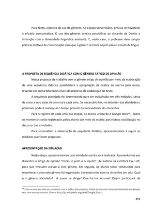 491
Para tanto, a prática do uso de gêneros, no espaço universitário, precisa ser favorável
à eficácia comunicativa. O uso dos gêneros precisa possibilitar ao discente de Direito a
interação com a diversidade linguística existente. E, neste caso, o professor deve propor
práticas efetivas de comunicação para que o gênero se torne objeto para o estudo da língua.
A PROPOSTA DE SEQUÊNCIA DIDÁTICA COM O GÊNERO ARTIGO DE OPINIÃO
Nossa proposta de trabalho com o gênero artigo de opinião por meio da elaboração
de uma sequência didática possibilitará a apropriação da prática de escrita pelo aluno,
levando em conta diferentes níveis do processo de elaboração do texto.
A sequência planejada foi desenvolvida para ser trabalhada em três módulos, cerca
de cinco a seis aulas de uma hora cada uma. Se necessário for, no decorrer das atividades o
professor poderá readequar o tempo previsto às necessidades dos discentes.
Para o registro de cada uma das etapas, os alunos utilizarão o Google Docs44
. Todos
os momentos serão registrados pelos alunos por meio da escrita, para futura socialização no
decorrer das atividades.
Para sistematizar a elaboração da sequência didática, apresentaremos a seguir os
módulos que foram propostos.
APRESENTAÇÃO DA SITUAÇÃO
Nesta etapa, apresentaremos qual atividade escrita será realizada. Apresentamos aos
discentes o artigo de opinião “Cotas: o justo e o injusto”, de autoria da escritora Lya Luft,
para que tivessem acesso a este gênero. Em seguida, os alunos serão conduzidos para
reconhecer como este gênero foi organizado. Levantaremos com os discentes em sala: Qual
é o gênero abordado? A quem se dirige? Que forma assume? Quem participará da
44
Este recurso permite aos usuários criar e editar documentos online ao mesmo tempo colaborando em tempo
real com outros usuários (Fonte: http://pt.wikipedia.org/wiki/Google_Docs).
 