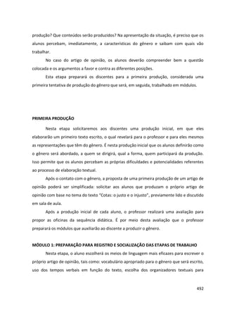 492
produção? Que conteúdos serão produzidos? Na apresentação da situação, é preciso que os
alunos percebam, imediatamente, a características do gênero e saibam com quais vão
trabalhar.
No caso do artigo de opinião, os alunos deverão compreender bem a questão
colocada e os argumentos a favor e contra as diferentes posições.
Esta etapa preparará os discentes para a primeira produção, considerada uma
primeira tentativa de produção do gênero que será, em seguida, trabalhado em módulos.
PRIMEIRA PRODUÇÃO
Nesta etapa solicitaremos aos discentes uma produção inicial, em que eles
elaborarão um primeiro texto escrito, o qual revelará para o professor e para eles mesmos
as representações que têm do gênero. É nesta produção inicial que os alunos definirão como
o gênero será abordado, a quem se dirigirá, qual a forma, quem participará da produção.
Isso permite que os alunos percebam as próprias dificuldades e potencialidades referentes
ao processo de elaboração textual.
Após o contato com o gênero, a proposta de uma primeira produção de um artigo de
opinião poderá ser simplificada: solicitar aos alunos que produzam o próprio artigo de
opinião com base no tema do texto “Cotas: o justo e o injusto”, previamente lido e discutido
em sala de aula.
Após a produção inicial de cada aluno, o professor realizará uma avaliação para
propor as oficinas da sequência didática. É por meio desta avaliação que o professor
preparará os módulos que auxiliarão ao discente a produzir o gênero.
MÓDULO 1: PREPARAÇÃO PARA REGISTRO E SOCIALIZAÇÃO DAS ETAPAS DE TRABALHO
Nesta etapa, o aluno escolherá os meios de linguagem mais eficazes para escrever o
próprio artigo de opinião, tais como: vocabulário apropriado para o gênero que será escrito,
uso dos tempos verbais em função do texto, escolha dos organizadores textuais para
 