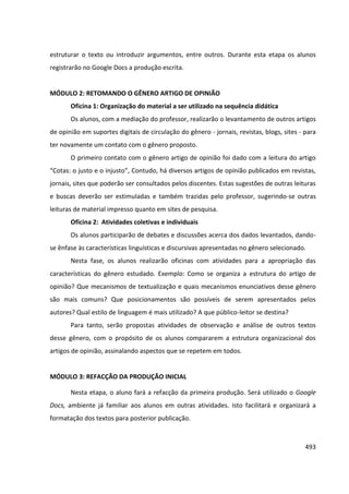 493
estruturar o texto ou introduzir argumentos, entre outros. Durante esta etapa os alunos
registrarão no Google Docs a produção escrita.
MÓDULO 2: RETOMANDO O GÊNERO ARTIGO DE OPINIÃO
Oficina 1: Organização do material a ser utilizado na sequência didática
Os alunos, com a mediação do professor, realizarão o levantamento de outros artigos
de opinião em suportes digitais de circulação do gênero - jornais, revistas, blogs, sites - para
ter novamente um contato com o gênero proposto.
O primeiro contato com o gênero artigo de opinião foi dado com a leitura do artigo
“Cotas: o justo e o injusto”, Contudo, há diversos artigos de opinião publicados em revistas,
jornais, sites que poderão ser consultados pelos discentes. Estas sugestões de outras leituras
e buscas deverão ser estimuladas e também trazidas pelo professor, sugerindo-se outras
leituras de material impresso quanto em sites de pesquisa.
Oficina 2: Atividades coletivas e individuais
Os alunos participarão de debates e discussões acerca dos dados levantados, dando-
se ênfase às características linguísticas e discursivas apresentadas no gênero selecionado.
Nesta fase, os alunos realizarão oficinas com atividades para a apropriação das
características do gênero estudado. Exemplo: Como se organiza a estrutura do artigo de
opinião? Que mecanismos de textualização e quais mecanismos enunciativos desse gênero
são mais comuns? Que posicionamentos são possíveis de serem apresentados pelos
autores? Qual estilo de linguagem é mais utilizado? A que público-leitor se destina?
Para tanto, serão propostas atividades de observação e análise de outros textos
desse gênero, com o propósito de os alunos compararem a estrutura organizacional dos
artigos de opinião, assinalando aspectos que se repetem em todos.
MÓDULO 3: REFACÇÃO DA PRODUÇÃO INICIAL
Nesta etapa, o aluno fará a refacção da primeira produção. Será utilizado o Google
Docs, ambiente já familiar aos alunos em outras atividades. Isto facilitará e organizará a
formatação dos textos para posterior publicação.
 