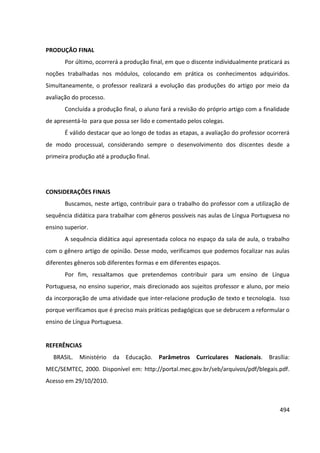 494
PRODUÇÃO FINAL
Por último, ocorrerá a produção final, em que o discente individualmente praticará as
noções trabalhadas nos módulos, colocando em prática os conhecimentos adquiridos.
Simultaneamente, o professor realizará a evolução das produções do artigo por meio da
avaliação do processo.
Concluída a produção final, o aluno fará a revisão do próprio artigo com a finalidade
de apresentá-lo para que possa ser lido e comentado pelos colegas.
É válido destacar que ao longo de todas as etapas, a avaliação do professor ocorrerá
de modo processual, considerando sempre o desenvolvimento dos discentes desde a
primeira produção até a produção final.
CONSIDERAÇÕES FINAIS
Buscamos, neste artigo, contribuir para o trabalho do professor com a utilização de
sequência didática para trabalhar com gêneros possíveis nas aulas de Língua Portuguesa no
ensino superior.
A sequência didática aqui apresentada coloca no espaço da sala de aula, o trabalho
com o gênero artigo de opinião. Desse modo, verificamos que podemos focalizar nas aulas
diferentes gêneros sob diferentes formas e em diferentes espaços.
Por fim, ressaltamos que pretendemos contribuir para um ensino de Língua
Portuguesa, no ensino superior, mais direcionado aos sujeitos professor e aluno, por meio
da incorporação de uma atividade que inter-relacione produção de texto e tecnologia. Isso
porque verificamos que é preciso mais práticas pedagógicas que se debrucem a reformular o
ensino de Língua Portuguesa.
REFERÊNCIAS
BRASIL. Ministério da Educação. Parâmetros Curriculares Nacionais. Brasília:
MEC/SEMTEC, 2000. Disponível em: http://portal.mec.gov.br/seb/arquivos/pdf/blegais.pdf.
Acesso em 29/10/2010.
 