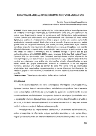 496
CIBERATIVISMO E A REDE: AS INTERSECÇÕES ENTRE A DEEP WEB E A SURFACE WEB
Daniella Costantini das Chagas Ribeiro
Universidade Estadual do Norte Fluminense Darcy Ribeiro
RESUMO: Com o avanço das tecnologias digitais, onde o espaço virtual se configura como
um território habitado pela informação, é possível observar como esta, uma vez lançada na
rede, é capaz de percorrer o mundo em tempo quase real. Este fato torna o ciberespaço um
canal de comunicação precisamente eficaz, principalmente com a presença das redes sociais
digitais, que favorecem o relacionamento entre os grupos e inclina seus usuários a uma forte
tendência de expressão pessoal. Ainda observa-se a formação de grupos e correntes sociais
que se unem por um propósito comum, que podem, inclusive, desencadear ações coletivas
na rede ou fora dela. Esse movimento é o ciberativismo, ou seja, a utilização da rede visando
difundir informações e reivindicações sem mediação. Neste contexto, acredita-se que se vive
uma utopia de acesso à informação, mas na verdade enxerga-se apenas 1/3 do que
realmente existe na Web (BORGES, 2004), o que é chamado de Surface Web ou Web Visível.
Os outros 97% são conceituados como Deep Web, local digital onde residem informações de
cunho privilegiado, não acessíveis nos buscadores comuns. Logo, o objetivo deste trabalho
consiste em estabelecer uma análise das informações privadas disponibilizadas na web
visível através dos grupos ciberativistas Wikileaks e Anonymous; e em um segundo
momento, construir um estudo do caráter da Deep Web como fonte de informações
privilegiadas. Será investigado o comportamento e o compartilhamento de informações de
ambos os grupos na rede Facebook, o feedback dos usuários e como outras mídias tratam do
assunto.
Palavras-chave: Ciberativismo. Deep Web. Surface Web. Facebook.
INTRODUÇÃO
Com o avanço das chamadas novas tecnologias da informação e comunicação (TIC’s),
é possível constatar diversas transformações na sociedade contemporânea. Vive-se a era das
redes sociais digitais onde limites de comunicação são quebrados constantemente. E nesse
cenário também é possível observar o surgimento de outros paradigmas: por um lado, nota-
se a exposição voluntária dos usuários da rede, em uma prática de publicização do privado; e
por outro, a existência de informações ocultas existentes nas camadas da Deep Web ou Web
Invisível, onde um mundo de dados secretos se esconde.
O espaço virtual ou simplesmente o ciberespaço, é um território desterritorializado,
onde a protagonista é a informação: senhora que habita as mídias, as redes sociais, blogs,
vlogs e que são consumidas em alta velocidade como um banquete disposto à nossa frente a
 