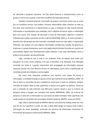 497
ser devorado a qualquer momento. Tal fato ainda favorece o relacionamento entre os
grupos e inclina seus usuários a uma forte tendência de expressão pessoal.
Também é possível observar a formação de grupos e correntes sociais que se unem
por um propósito comum, que podem, inclusive, desencadear ações coletivas na rede ou
fora dela. Esse movimento é o ciberativismo, ou seja, a utilização da rede visando difundir
informações e reivindicações sem mediação, com o objetivo de buscar apoio e mobilização
para uma causa; criar espaços de discussão e troca de informação; organizar e mobilizar
indivíduos para ações e protestos on-line e off-line (RIGITANO, 2003, p. 3). Como exemplo, é
possível citar dois grupos que tem marcado a sociedade atual com suas ações: a organização
Wikileaks, que publica em suas páginas informações confidenciais vazadas de governos e
empresas; e o grupo Anonymous, que é uma legião descentralizada formada por usuários de
comunidades digitais que desempenham ações coletivas e que cujas identidades, como o
próprio nome propõe, são desconhecidas.
Logo, constata-se que a rede é um ambiente onde há espaço para todos que
desejarem se inserir neste contexto e em que a atmosfera é de liberdade. Esta liberdade
mostrada nas redes é a grande responsável pela propagação de informações pessoais
expressas através das mais diversas formas no ciberespaço, assim como a publicização de
conteúdo privado de entidades e outros órgãos.
Por outro lado, enquanto acredita-se que vivemos uma utopia de acesso à
informação, na verdade enxerga-se apenas 1/3 do que realmente existe (BORGES, 2004). Tal
fato se deve às conclusões de que a plataforma virtual que é usada no cotidiano, também
chamada de Surface Web ou web superficial, é apenas uma agulha no palheiro. Estima-se
que o conteúdo da web profunda seja 500 vezes superior àquela a que os motores de
pesquisa (como o Google, por exemplo) tem acesso (BERGMAN, 2001). Os motores de
pesquisa na web tem a informação nas suas bases de dados limitada à web superficial, não
sendo visíveis os conteúdos que uma página dinâmica pode ter (BENTO, acesso em 2013).
Logo, toda a representação da WWW é apenas uma ponta do iceberg, tendo em vista
que 2/3 de sua superfície é oculta. Ou seja, a Deep Web abriga um espaço onde reside a
informação de maior qualidade, encerrada em sistemas de informação inacessíveis às
ferramentas de pesquisa convencionais (BORGES, 2004).
 