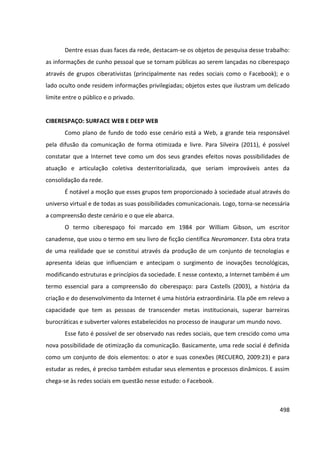 498
Dentre essas duas faces da rede, destacam-se os objetos de pesquisa desse trabalho:
as informações de cunho pessoal que se tornam públicas ao serem lançadas no ciberespaço
através de grupos ciberativistas (principalmente nas redes sociais como o Facebook); e o
lado oculto onde residem informações privilegiadas; objetos estes que ilustram um delicado
limite entre o público e o privado.
CIBERESPAÇO: SURFACE WEB E DEEP WEB
Como plano de fundo de todo esse cenário está a Web, a grande teia responsável
pela difusão da comunicação de forma otimizada e livre. Para Silveira (2011), é possível
constatar que a Internet teve como um dos seus grandes efeitos novas possibilidades de
atuação e articulação coletiva desterritorializada, que seriam improváveis antes da
consolidação da rede.
É notável a moção que esses grupos tem proporcionado à sociedade atual através do
universo virtual e de todas as suas possibilidades comunicacionais. Logo, torna-se necessária
a compreensão deste cenário e o que ele abarca.
O termo ciberespaço foi marcado em 1984 por William Gibson, um escritor
canadense, que usou o termo em seu livro de ficção científica Neuromancer. Esta obra trata
de uma realidade que se constitui através da produção de um conjunto de tecnologias e
apresenta ideias que influenciam e antecipam o surgimento de inovações tecnológicas,
modificando estruturas e princípios da sociedade. E nesse contexto, a Internet também é um
termo essencial para a compreensão do ciberespaço: para Castells (2003), a história da
criação e do desenvolvimento da Internet é uma história extraordinária. Ela põe em relevo a
capacidade que tem as pessoas de transcender metas institucionais, superar barreiras
burocráticas e subverter valores estabelecidos no processo de inaugurar um mundo novo.
Esse fato é possível de ser observado nas redes sociais, que tem crescido como uma
nova possibilidade de otimização da comunicação. Basicamente, uma rede social é definida
como um conjunto de dois elementos: o ator e suas conexões (RECUERO, 2009:23) e para
estudar as redes, é preciso também estudar seus elementos e processos dinâmicos. E assim
chega-se às redes sociais em questão nesse estudo: o Facebook.
 