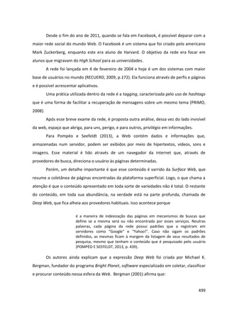 499
Desde o fim do ano de 2011, quando se fala em Facebook, é possível deparar com a
maior rede social do mundo Web. O Facebook é um sistema que foi criado pelo americano
Mark Zuckerberg, enquanto este era aluno de Harvard. O objetivo da rede era focar em
alunos que migravam do High School para as universidades.
A rede foi lançada em 4 de fevereiro de 2004 e hoje é um dos sistemas com maior
base de usuários no mundo (RECUERO, 2009, p.172). Ela funciona através de perfis e páginas
e é possível acrescentar aplicativos.
Uma prática utilizada dentro da rede é a tagging, caracterizada pelo uso de hashtags
que é uma forma de facilitar a recuperação de mensagens sobre um mesmo tema (PRIMO,
2008).
Após esse breve exame da rede, é proposta outra análise, dessa vez do lado invisível
da web, espaço que abriga, para uns, perigo, e para outros, privilégio em informações.
Para Pompéo e Seefeldt (2013), a Web contém dados e informações que,
armazenadas num servidor, podem ser exibidos por meio de hipertextos, vídeos, sons e
imagens. Esse material é lido através de um navegador da internet que, através de
provedores de busca, direciona o usuário às páginas determinadas.
Porém, um detalhe importante é que esse conteúdo é varrido da Surface Web, que
resume a coletânea de páginas encontradas da plataforma superficial. Logo, o que chama a
atenção é que o conteúdo apresentado em toda sorte de variedades não é total. O restante
do conteúdo, em toda sua abundância, na verdade está na parte profunda, chamada de
Deep Web, que fica alheia aos provedores habituais. Isso acontece porque
é a maneira de indexização das páginas em mecanismos de buscas que
define se a mesma será ou não encontrada por esses serviços. Noutras
palavras, cada página da rede possui padrões que a registram em
servidores como “Google” e “Yahoo!”. Caso não sigam os padrões
definidos, as mesmas ficam à margem da listagem de seus resultados de
pesquisa, mesmo que tenham o conteúdo que é pesquisado pelo usuário
(POMPÉO E SEEFELDT, 2013, p. 439).
Os autores ainda explicam que a expressão Deep Web foi criada por Michael K.
Bergman, fundador do programa Bright Planet, software especializado em coletar, classificar
e procurar conteúdo nessa esfera da Web. Bergman (2001) afirma que:
 