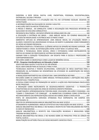 DIÁSPORA: A REDE SOCIAL DIGITAL LIVRE, ENCRIPTADA, FEDERADA, DESCENTRALIZADA,
DISTRIBUIDA, SEGURA E PRIVADA .................................................................................................. 391
PROFESSORES ESTADUAIS E A UTILIZAÇÃO DAS TICs NO COTIDIANO ESCOLAR: DESAFIOS DA
CAPACITAÇÃO ................................................................................................................................. 403
A INFORMATIZAÇÃO NA EDUCAÇÃO DE JOVENS E ADULTOS: ....................................................... 414
A INCLUSÃO SOB O OLHAR DA TECNOLOGIA.................................................................................. 414
A PRESSA É INIMIGA... DO JORNALISTA: COMO A ACELERAÇÃO DOS PROCESSOS INTERFERE NA
QUALIDADE DO DISCURSO JORNALÍSTICO...................................................................................... 425
INFOGRAFIA MULTIMÍDIA: UM NOVO GÊNERO DO JORNALISMO ON-LINE .................................. 444
A EDUCAÇÃO A DISTÂNCIA NO BRASIL – UMA ANÁLISE INICIAL DO CENÁRIO BRASILEIRO DE
ESTUDOS NA MODALIDADE A DISTÂNCIA NOS ÚLTIMOS 4 ANOS ................................................. 459
AMBIENTES VIRTUAIS DE APRENDIZAGEM. UMA ANÁLISE INICIAL DA UTILIZAÇÃO FRENTE A
ALUNOS E DOCENTES NA UNIVERSIDADE ESTADUAL DO NORTE FLUMINENSE COMO FERRAMENTA
DE APOIO AO ENSINO PRESENCIAL................................................................................................. 472
SEQUÊNCIA DIDÁTICA E TECNOLOGIA: O GÊNERO ARTIGO DE OPINIÃO NO ENSINO SUPERIOR .. 486
CIBERATIVISMO E A REDE: AS INTERSECÇÕES ENTRE A DEEP WEB E A SURFACE WEB.................. 496
HISTÓRIA E TECNOLOGIA: REDES SOCIAIS, VÍDEO E FOTOGRAFIA COMO INSTRUMENTOS NA
PRÁTICA DE ENSINO DO PROFESSOR DE HISTÓRIA DO ENSINO BÁSICO........................................ 509
ENSINAR PARA A GERAÇÃO TECNOLÓGICA: UM DESAFIO PARA A ESCOLA E PROFESSORES DA
CONTEMPORANEIDADE .................................................................................................................. 520
REFLEXÕES SOBRE O CIBERESPAÇO COMO LUGAR DE MEMÓRIA SOCIAL..................................... 534
GT 03 – Pesquisas Interdisciplinares em Educação e Saúde ........................................................ 550
SER/ESTAR DRAG QUEEN: O VESTIR-SE DE UM GÊNERO................................................................ 550
ÁGUA: BEM COMUM PARA AS ESCOLAS E PARA A VIDA................................................................ 564
TECNOLOGIA ASSISTIVA E TERAPIA OCUPACIONAL: CONFECÇÃO DE MESA ADAPTADA PARA A
PROMOÇÃO DA AUTONOMIA NO DESEMPENHO DA ATIVIDADE DE ALIMENTAÇÃO EM IDOSOS
HOSPITALIZADOS............................................................................................................................. 578
A MODELAGEM MATEMÁTICA NA LICENCIATURA: UMA EXPERIÊNCIA NO PIBID ......................... 590
REFLEXÕES SOBRE OS CONCEITOS SOBRE DROGAS: POTENCIALIDADES E LIMITAÇÕES NAS AÇÕES
PREVENTIVAS E TERAPÊUTICAS....................................................................................................... 604
A ESCOLA COMO ESPAÇO DE PROMOÇÃO DE SAÚDE E A AÇÃO DOS PROFISSIONAIS ENVOLVIDOS
NESSE PROCESSO ............................................................................................................................ 613
A MEDIAÇÃO COMO INSTRUMENTO DE DESENVOLVIMENTO COGNITIVO – A PERSPECTIVA
VYGOTSKYANA DA EDUCAÇÃO NA ZONA DE DESENVOLVIMENTO PROXIMAL.............................. 624
ALFABETIZAÇÃO E APRENDIZAGEM NA TERCEIRA IDADE: EDUCAÇÃO, INCLUSÃO E CIDADANIA . 634
“COMER E CONVERSAR É SÓ COMEÇAR” - AS NARRATIVAS CULINÁRIAS COMO ESTRATÉGIA DE
RECONHECIMENTO DAS REPRESENTAÇÕES SOCIAIS DO COMER, BEBER E ENVELHECER ............. 647
PERFIL DE ADOLESCENTES GRÁVIDAS ATENDIDAS PELO SISPRENATAL EM CAMPOS DOS
GOYTACAZES, RJ.............................................................................................................................. 660
OBJETOS DE APRENDIZAGEM:ANÁLISE BIBLIOMÉTRICA NA BASE SCOPUS ................................... 674
ATENDIMENTO HUMANIZADO: ANÁLISE ESTATÍSTICA DAS PUBLICAÇÕES NA BASE SCOPUS....... 686
ANÁLISE BIBLIOMÉTRICA NO BRASIL E NO MUNDO A RESPEITO DO TEMA MELANOMA NO PORTAL
ISI WEB OF KNOWLEDGE................................................................................................................. 698
ANÁLISE BIBLIOMÉTRICA A RESPEITO DAS PUBLICAÇÕES MUNDIAIS E BRASILEIRAS SOBRE
TIROXINA NA BASE SCOPUS ............................................................................................................ 716
ANÁLISE BIBLIOMÉTRICA NO BRASIL E NO MUNDO SOBRE OS PRINCIPAIS TIPOS DE CÂNCER NO
PORTAL SCOPUS.............................................................................................................................. 731
MANUTENÇÃO DA APTIDÃO FÍSICA DO IDOSO MEDIANTE EXERCÍCIO FÍSICO............................... 747
 
