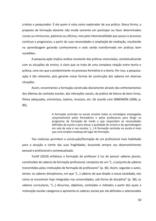 50
criativo e pesquisador. É ele quem é visto como explorador de sua prática. Dessa forma, a
proposta de formação docente não incide somente em participar ou fazer determinados
cursos ou minicursos, palestras ou oficinas, mas pela intencionalidade que possui o processo
contínuo e progressivo, a partir de suas necessidades e ampliação de mediação, resultando
na aprendizagem gerando conhecimento e este sendo transformado em práticas bem
sucedidas.
A pesquisa-ação implica análise constante das práticas vivenciadas, contextualizando
com as situações de ensino, é claro que se trata de uma complexa relação entre teoria e
prática, uma vez que o predominante no processo formativo é a teoria. Por isso, a pesquisa-
ação é tão relevante, pois garante novas formas de construção dos saberes em diversas
situações.
Assim, encontramos a formação construída diariamente através dos enfrentamentos
dos dilemas do contexto escolar, das interações sociais, da prática de leitura de bons livros,
filmes adequados, entrevistas, teatros, musicais, etc. De acordo com IMBERNÓN (2006, p.
80),
A formação centrada na escola envolve todas as estratégias empregadas
conjuntamente pelos formadores e pelos professores para dirigir os
programas de formação de modo a que respondam às necessidades
definidas da escola e para elevar a qualidade do ensino e da aprendizagem
em sala de aula e nas escolas. [...] A formação centrada na escola é mais
que uma simples mudança de lugar de formação.
Tais vivências permitem a construção/formação de um profissional mais habilitado
para a atuação e ciente das suas fragilidades, buscando sempre seu desenvolvimento
pessoal e profissional e contextualizado.
Tardif (2010) enfatizou a formação do professor à luz de possuir saberes plurais,
constituídos de saberes da formação profissional, composto de um “[...] conjunto de saberes
transmitidos pelas instituições de formação de professores” (p. 36). Assim, segundo o autor,
temos: os saberes disciplinares, em que “[...] saberes de que dispõe a nossa sociedade, tais
como se encontram hoje integrados nas universidades, sob forma de disciplina” (p. 38); os
saberes curriculares, “[...] discursos, objetivos, conteúdos e métodos a partir dos quais a
instituição escolar categoriza e apresenta os saberes sociais por ela definidos e selecionados
 