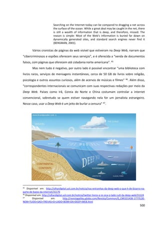 500
Searching on the Internet today can be compared to dragging a net across
the surface of the ocean. While a great deal may be caught in the net, there
is still a wealth of information that is deep, and therefore, missed. The
reason is simple: Most of the Web's information is buried far down on
dynamically generated sites, and standard search engines never find it
(BERGMAN, 2001).
Vários cronistas de páginas da web visível que estiveram na Deep Web, narram que
“cibercriminosos e espiões oferecem seus serviços”, e é oferecida a “venda de documentos
falsos, com páginas que oferecem até cidadania norte-americana”. 45
Mas nem tudo é negativo, por outro lado é possível encontrar “uma biblioteca com
livros raros, serviços de mensagens instantâneas, cerca de 50 GB de livros sobre religião,
psicologia e outros assuntos curiosos, além de acervos de músicas e filmes” 46. Além disso,
“correspondentes internacionais se comunicam com suas respectivas redações por meio da
Deep Web. Países como Irã, Coreia do Norte e China costumam controlar a internet
convencional, sobretudo se quem estiver navegando nela for um jornalista estrangeiro.
Nesse caso, usar a Deep Web é um jeito de burlar a censura” 47.
45
Disponível em: http://olhardigital.uol.com.br/noticia/nas-entranhas-da-deep-web-o-que-h-de-bizarro-na-
parte-de-baixo-da-internet/31170
46
Disponível em: http://olhardigital.uol.com.br/noticia/twitter-livros-e-m-sica-o-lado-cult-da-deep-web/31124
47
Disponível em: http://revistagalileu.globo.com/Revista/Common/0,,EMI331438-17770,00-
NEM+TUDO+SAO+TREVAS+O+LADO+BOM+DA+DEEP+WEB.html
 