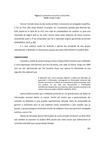 501
Figura 1: Comparativo da Surface e Deep Web.
Fonte: Google Images.
Para ter entrada nesse mundo oculto da Web, é necessário um navegador específico,
o Tor ou Thor (The Onion Router). O projeto Tor, inicialmente apoiado pela Marinha dos
EUA, baseia-se na ideia de se criar uma rede de computadores de usuários na qual uma
requisição de página web ou de outro recurso passa pelas máquinas de vários usuários,
escondendo assim o IP do computador que faz a requisição original, garantindo anonimato
(PISAWERICZ, 2013, p. 80).
E a esse universo oculto foi atribuída a gênese das atividades de dois grupos
ciberativistas: o Wikileaks e o Anonymous, grupos que hoje estão também na Surface Web.
CIBERATIVISMO
Iniciando a análise do primeiro grupo, Costa e Araújo (2012) mostram que a Wikileaks
é uma organização internacional sem fins lucrativos, com sede na Suécia. Surgiu em 2006
com um site, administrado por The Sunshine Press, mas apenas foi oficializada no ano
seguinte. Eles explicam que:
A Wikileaks tem como principal objetivo a defesa da liberdade de
expressão e informação, (consagrada na Declaração Universal dos
Direitos Humanos e a defesa da transparência governamental). Para
isso publica, no seu web site, documentos e informações
confidenciais de governos ou empresas, sobre assuntos sensíveis e de
relativo interesse público (COSTA e ARAÚJO, 2012).
Soares (2010) acredita que a Wikileaks pretende ser um grande banco de dados de
informações sensíveis aberto às massas. Porém ele mostra que o gerenciamento das
conexões ao Wikileaks é uma questão especialmente delicada. Além da necessidade de
garantir o anonimato para os que publicam novos vazamentos e para aqueles que os
baixam, o grupo protege os envolvidos através de softwares livres que permitam navegação
anônima, como o Tor.
Apesar da transação dessas informações de cunho privado circularem na Deep Web,
elas também se espraiam na Surface Web através das redes sociais que redirecionam ao
conteúdo estendido que o grupo deseje divulgar.
 