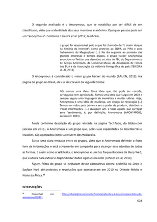 502
O segundo analisado é o Anonymous, que se notabiliza por ser difícil de ser
classificado, visto que a identidade dos seus membros é anônima. Qualquer pessoa pode ser
um “anonymous”. Conforme Teixeira et al. (2012) lembram,
o grupo foi responsável pelo o que foi chamado de “o maior ataque
da história da Internet”: como protesto ao SOPA, ao PIPA e pelo
fechamento do Megaupload (...). No dia seguinte ao protesto das
grandes empresas e demais grupos, o grupo hacker Anonymous
anunciou no Twitter que derrubou os sites do FBI, do Departamento
de Justiça Americano, da Universal Music, da Associação de Filmes
dos EUA e da Associação da Indústria Fonográfica do país (TEIXEIRA
et. Al, 2012).
O Anonymous é considerado o maior grupo hacker do mundo (RAUEN, 2013). Na
página do grupo no Brasil, eles se descrevem da seguinte forma:
Nós somos uma ideia. Uma ideia que não pode ser contida,
perseguida nem aprisionada. Somos uma ideia que surgiu em 2004 e
sempre seguiu uma linguagem de memética e muitas sátiras. Hoje,
Anonymous é uma ideia de mudança, um desejo de renovação (...)
Temos em mãos pela primeira vez o poder de produzir, distribuir e
trocar informações. (...) Qualquer um, e todo aquele que carregar
esse ‘sentimento, é, por definição, Anonymous (ANONYMOUS,
acesso em 2013).
Ainda conforme descrição do grupo relatada na página TechTudo, do Globo.com
(acesso em 2013), o Anonymous é um grupo que, pelas suas capacidades de descobertas e
invasões, são apontados como sucessores dos WikiLeaks.
Existe uma clara empatia entre os grupos, visto que o Anonymous defende o fluxo
livre de informações e está ativamente em campanha para alcançar esse objetivo de todas
as formas. E assim como o Wikileaks, o Anonymous é um dos frequentadores da Deep Web,
que a utiliza para extrair e disponibilizar dados sigilosos na rede (JUNIOR et. al, 2013).
Alguns feitos do grupo se destacam desde campanhas contra pedofilia na Deep e
Surface Web até protestos e revoluções que aconteceram em 2010 no Oriente Médio e
Norte da África.48
INTERSECÇÕES
48
Disponível em: http://olhardigital.uol.com.br/noticia/relembre-5-dos-principais-feitos-do-
anonymous/30331.
 