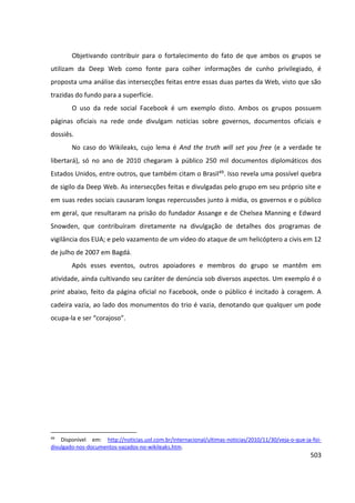 503
Objetivando contribuir para o fortalecimento do fato de que ambos os grupos se
utilizam da Deep Web como fonte para colher informações de cunho privilegiado, é
proposta uma análise das intersecções feitas entre essas duas partes da Web, visto que são
trazidas do fundo para a superfície.
O uso da rede social Facebook é um exemplo disto. Ambos os grupos possuem
páginas oficiais na rede onde divulgam notícias sobre governos, documentos oficiais e
dossiês.
No caso do Wikileaks, cujo lema é And the truth will set you free (e a verdade te
libertará), só no ano de 2010 chegaram à público 250 mil documentos diplomáticos dos
Estados Unidos, entre outros, que também citam o Brasil49. Isso revela uma possível quebra
de sigilo da Deep Web. As intersecções feitas e divulgadas pelo grupo em seu próprio site e
em suas redes sociais causaram longas repercussões junto à mídia, os governos e o público
em geral, que resultaram na prisão do fundador Assange e de Chelsea Manning e Edward
Snowden, que contribuíram diretamente na divulgação de detalhes dos programas de
vigilância dos EUA; e pelo vazamento de um vídeo do ataque de um helicóptero a civis em 12
de julho de 2007 em Bagdá.
Após esses eventos, outros apoiadores e membros do grupo se mantêm em
atividade, ainda cultivando seu caráter de denúncia sob diversos aspectos. Um exemplo é o
print abaixo, feito da página oficial no Facebook, onde o público é incitado à coragem. A
cadeira vazia, ao lado dos monumentos do trio é vazia, denotando que qualquer um pode
ocupa-la e ser “corajoso”.
49
Disponível em: http://noticias.uol.com.br/internacional/ultimas-noticias/2010/11/30/veja-o-que-ja-foi-
divulgado-nos-documentos-vazados-no-wikileaks.htm.
 