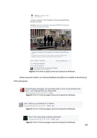 504
Figura 2: Print feito da página oficial do Facebook do Wikileaks.
Ainda é possível conferir um intenso feedback do público em relação às denúncias já
feitas pelo grupo:
Figura 3: Print nº 2 feito da página oficial do Facebook do Wikileaks.
Figura 4: Print nº 3 feito da página oficial do Facebook do Wikileaks.
Figura 5: Print nº 4 feito da página oficial do Facebook do Wikileaks.
 