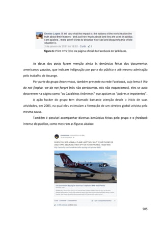 505
Figura 6: Print nº 5 feito da página oficial do Facebook do Wikileaks.
As datas dos posts fazem menção ainda às denúncias feitas dos documentos
americanos vazados, que indicam indignação por parte do público e até mesmo admiração
pelo trabalho de Assange.
Por parte do grupo Anonymous, também presente na rede Facebook, cujo lema é We
do not forgive, we do not forget (nós não perdoamos, nós não esquecemos), eles se auto
descrevem na página como “os Cavaleiros Anônimos” que apoiam os “pobres e impotentes”.
A ação hacker do grupo tem chamado bastante atenção desde o início de suas
atividades, em 2003, na qual eles estimulam a formação de um cérebro global ativista pela
mesma causa.
Também é possível acompanhar diversas denúncias feitas pelo grupo e o feedback
intenso do público, como mostram as figuras abaixo:
 