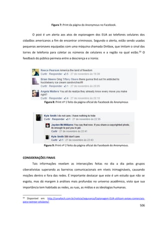 506
Figura 7: Print da página do Anonymous no Facebook.
O post é um alerta aos atos de espionagem dos EUA ao telefones celulares dos
cidadãos americanos a fim de encontrar criminosos. Segundo o alerta, estão sendo usadas
pequenas aeronaves equipadas com uma máquina chamada Dirtbox, que imitam o sinal das
torres de telefonia para coletar os números de celulares e a região na qual estão.50 O
feedback do público permeia entre a descrença e a ironia:
Figura 8: Print nº 1 feito da página oficial do Facebook do Anonymous
Figura 9: Print nº 2 feito da página oficial do Facebook do Anonymous.
CONSIDERAÇÕES FINAIS
Tais informações revelam as intersecções feitas no dia a dia pelos grupos
ciberativistas superando as barreiras comunicacionais em níveis inimagináveis, causando
moções dentro e fora das redes. É importante destacar que este é um estudo que não se
esgota, mas dá margem à análises mais profundas no universo acadêmico, visto que sua
importância tem habitado as redes, as ruas, as mídias e as ideologias humanas.
50
Disponível em: http://canaltech.com.br/noticia/seguranca/Espionagem-EUA-utilizam-avioes-comerciais-
para-rastrear-celulares/.
 
