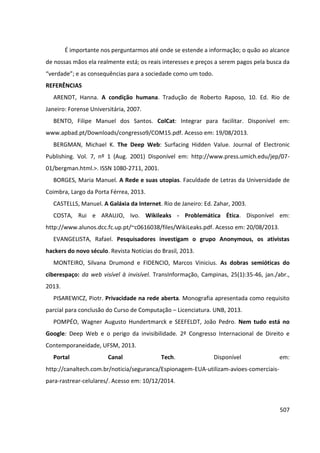 507
É importante nos perguntarmos até onde se estende a informação; o quão ao alcance
de nossas mãos ela realmente está; os reais interesses e preços a serem pagos pela busca da
“verdade”; e as consequências para a sociedade como um todo.
REFERÊNCIAS
ARENDT, Hanna. A condição humana. Tradução de Roberto Raposo, 10. Ed. Rio de
Janeiro: Forense Universitária, 2007.
BENTO, Filipe Manuel dos Santos. ColCat: Integrar para facilitar. Disponível em:
www.apbad.pt/Downloads/congresso9/COM15.pdf. Acesso em: 19/08/2013.
BERGMAN, Michael K. The Deep Web: Surfacing Hidden Value. Jour