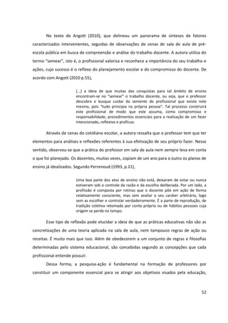52
No texto de Angott (2010), que delineou um panorama de sínteses de fatores
caracterizados intervenientes, seguidas de observações de cenas de sala de aula de pré-
escola pública em busca de compreensão e análise do trabalho docente. A autora utiliza do
termo “semear”, isto é, o profissional valoriza e reconhece a importância do seu trabalho e
ações, cujo sucesso é o reflexo do planejamento escolar e do compromisso do docente. De
acordo com Angott (2010 p.55),
[...] a ideia de que muitas das conquistas para tal âmbito de ensino
encontram-se no “semear” o trabalho docente, ou seja, que o professor
descubra e busque cuidar da semente do profissional que existe nele
mesmo, pois “tudo principia na própria pessoa”. Tal processo construirá
este profissional de modo que este assuma, como compromisso e
responsabilidade, procedimentos essenciais para a realização de um fazer
intencionado, reflexivo e profícuo.
Através de cenas do cotidiano escolar, a autora ressalta que o professor tem que ter
elementos para análises e reflexões referentes à sua efetivação de seu próprio fazer. Nesse
sentido, observou-se que a prática do professor em sala de aula nem sempre leva em conta
o que foi planejado. Os docentes, muitas vezes, copiam de um ano para o outro os planos de
ensino já idealizados. Segundo Perrenoud (1993, p.21),
Uma boa parte dos atos de ensino não está, deixaram de estar ou nunca
estiveram sob o controle da razão e da escolha deliberada. Por um lado, a
profissão é composta por rotinas que o docente põe em ação de forma
relativamente consciente, mas sem avaliar o seu caráter arbitrário, logo
sem as escolher e controlar verdadeiramente. É a parte de reprodução, de
tradição coletiva retomada por conta própria ou de hábitos pessoais cuja
origem se perde no tempo.
Esse tipo de reflexão pode elucidar a ideia de que as práticas educativas não são as
concretizações de uma teoria aplicada na sala de aula, nem tampouco regras de ação ou
receitas. É muito mais que isso. Além de obedecerem a um conjunto de regras e filosofias
determinadas pelo sistema educacional, são concebidas segundo as concepções que cada
profissional entende possuir.
Dessa forma, a pesquisa-ação é fundamental na formação de professores por
constituir um componente essencial para se atingir aos objetivos visados pela educação,
 