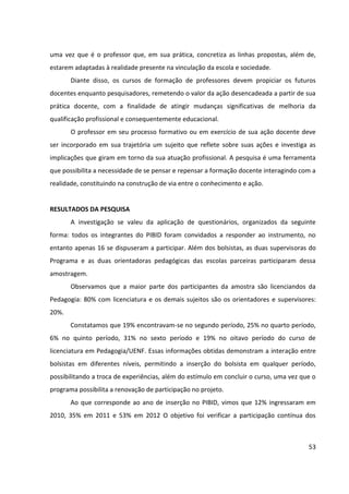 53
uma vez que é o professor que, em sua prática, concretiza as linhas propostas, além de,
estarem adaptadas à realidade presente na vinculação da escola e sociedade.
Diante disso, os cursos de formação de professores devem propiciar os futuros
docentes enquanto pesquisadores, remetendo o valor da ação desencadeada a partir de sua
prática docente, com a finalidade de atingir mudanças significativas de melhoria da
qualificação profissional e consequentemente educacional.
O professor em seu processo formativo ou em exercício de sua ação docente deve
ser incorporado em sua trajetória um sujeito que reflete sobre suas ações e investiga as
implicações que giram em torno da sua atuação profissional. A pesquisa é uma ferramenta
que possibilita a necessidade de se pensar e repensar a formação docente interagindo com a
realidade, constituindo na construção de via entre o conhecimento e ação.
RESULTADOS DA PESQUISA
A investigação se valeu da aplicação de questionários, organizados da seguinte
forma: todos os integrantes do PIBID foram convidados a responder ao instrumento, no
entanto apenas 16 se dispuseram a participar. Além dos bolsistas, as duas supervisoras do
Programa e as duas orientadoras pedagógicas das escolas parceiras participaram dessa
amostragem.
Observamos que a maior parte dos participantes da amostra são licenciandos da
Pedagogia: 80% com licenciatura e os demais sujeitos são os orientadores e supervisores:
20%.
Constatamos que 19% encontravam-se no segundo período, 25% no quarto período,
6% no quinto período, 31% no sexto período e 19% no oitavo período do curso de
licenciatura em Pedagogia/UENF. Essas informações obtidas demonstram a interação entre
bolsistas em diferentes níveis, permitindo a inserção do bolsista em qualquer período,
possibilitando a troca de experiências, além do estímulo em concluir o curso, uma vez que o
programa possibilita a renovação de participação no projeto.
Ao que corresponde ao ano de inserção no PIBID, vimos que 12% ingressaram em
2010, 35% em 2011 e 53% em 2012 O objetivo foi verificar a participação contínua dos
 