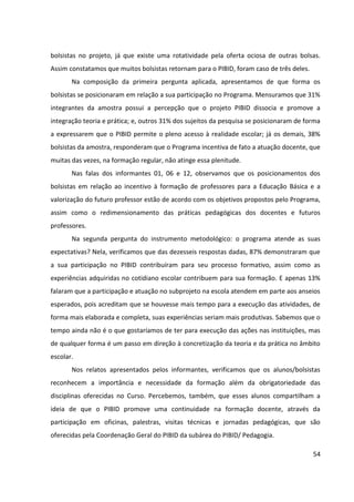 54
bolsistas no projeto, já que existe uma rotatividade pela oferta ociosa de outras bolsas.
Assim constatamos que muitos bolsistas retornam para o PIBID, foram caso de três deles.
Na composição da primeira pergunta aplicada, apresentamos de que forma os
bolsistas se posicionaram em relação a sua participação no Programa. Mensuramos que 31%
integrantes da amostra possui a percepção que o projeto PIBID dissocia e promove a
integração teoria e prática; e, outros 31% dos sujeitos da pesquisa se posicionaram de forma
a expressarem que o PIBID permite o pleno acesso à realidade escolar; já os demais, 38%
bolsistas da amostra, responderam que o Programa incentiva de fato a atuação docente, que
muitas das vezes, na formação regular, não atinge essa plenitude.
Nas falas dos informantes 01, 06 e 12, observamos que os posicionamentos dos
bolsistas em relação ao incentivo à formação de professores para a Educação Básica e a
valorização do futuro professor estão de acordo com os objetivos propostos pelo Programa,
assim como o redimensionamento das práticas pedagógicas dos docentes e futuros
professores.
Na segunda pergunta do instrumento metodológico: o programa atende as suas
expectativas? Nela, verificamos que das dezesseis respostas dadas, 87% demonstraram que
a sua participação no PIBID contribuíram para seu processo formativo, assim como as
experiências adquiridas no cotidiano escolar contribuem para sua formação. E apenas 13%
falaram que a participação e atuação no subprojeto na escola atendem em parte aos anseios
esperados, pois acreditam que se houvesse mais tempo para a execução das atividades, de
forma mais elaborada e completa, suas experiências seriam mais produtivas. Sabemos que o
tempo ainda não é o que gostaríamos de ter para execução das ações nas instituições, mas
de qualquer forma é um passo em direção à concretização da teoria e da prática no âmbito
escolar.
Nos relatos apresentados pelos informantes, verificamos que os alunos/bolsistas
reconhecem a importância e necessidade da formação além da obrigatoriedade das
disciplinas oferecidas no Curso. Percebemos, também, que esses alunos compartilham a
ideia de que o PIBID promove uma continuidade na formação docente, através da
participação em oficinas, palestras, visitas técnicas e jornadas pedagógicas, que são
oferecidas pela Coordenação Geral do PIBID da subárea do PIBID/ Pedagogia.
 