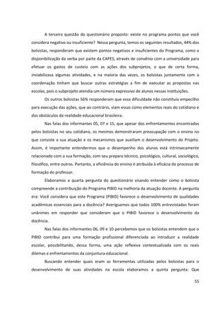 55
A terceira questão do questionário proposto: existe no programa pontos que você
considera negativo ou insuficiente? Nessa pergunta, temos os seguintes resultados, 44% dos
bolsistas, responderam que existem pontos negativos e insuficientes do Programa, como a
disponibilização da verba por parte da CAPES, através de convênio com a universidade para
efetuar os gastos de custeio com as ações dos subprojetos, o que de certa forma,
inviabilizava algumas atividades, e na maioria das vezes, os bolsistas juntamente com a
coordenação tinham que buscar outras estratégias a fim de executar as propostas nas
escolas, pois o subprojeto atendia um número expressivo de alunos nessas instituições.
Os outros bolsistas 56% responderam que essa dificuldade não constituía empecilho
para execução das ações, que ao contrário, viam essas como elementos reais do cotidiano e
dos obstáculos da realidade educacional brasileira.
Nas falas dos informantes 05, 07 e 15, que apesar dos enfrentamentos encontrados
pelos bolsistas no seu cotidiano, os mesmos demonstraram preocupação com o ensino no
que consiste a sua atuação e os mecanismos que auxiliam o desenvolvimento do Projeto.
Assim, é importante entendermos que o desempenho dos alunos está intrinsecamente
relacionado com a sua formação, com seu preparo técnico, psicológico, cultural, sociológico,
filosófico, entre outros. Portanto, a eficiência do ensino é atribuída à eficácia do processo de
formação do professor.
Elaboramos a quarta pergunta do questionário visando entender como o bolsista
compreende a contribuição do Programa PIBID na melhoria da atuação docente. A pergunta
era: Você considera que este Programa (PIBID) favorece o desenvolvimento de qualidades
acadêmicas essenciais para a docência? Averiguamos que todos 100% entrevistados foram
unânimes em responder que consideram que o PIBID favorece o desenvolvimento da
docência.
Nas falas dos informantes 06, 09 e 10 percebemos que os bolsistas entendem que o
PIBID contribui para uma formação profissional diferenciada ao introduzir a realidade
escolar, possibilitando, dessa forma, uma ação reflexiva contextualizada com os reais
dilemas e enfrentamentos da conjuntura educacional.
Buscando entender quais eram as ferramentas utilizadas pelos bolsistas para o
desenvolvimento de suas atividades na escola elaboramos a quinta pergunta: Que
 