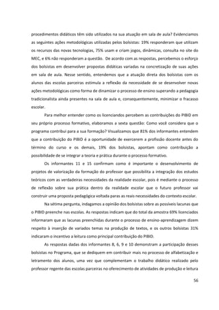 56
procedimentos didáticos têm sido utilizados na sua atuação em sala de aula? Evidenciamos
as seguintes ações metodológicas utilizadas pelos bolsistas: 19% responderam que utilizam
os recursos das novas tecnologias, 75% usam e criam jogos, dinâmicas, consulta no site do
MEC, e 6% não responderam a questão. De acordo com as respostas, percebemos o esforço
dos bolsistas em desenvolver propostas didáticas variadas na concretização de suas ações
em sala de aula. Nesse sentido, entendemos que a atuação direta dos bolsistas com os
alunos das escolas parceiras estimula a reflexão da necessidade de se desenvolver novas
ações metodológicas como forma de dinamizar o processo de ensino superando a pedagogia
tradicionalista ainda presentes na sala de aula e, consequentemente, minimizar o fracasso
escolar.
Para melhor entender como os licenciandos percebem as contribuições do PIBID em
seu próprio processo formativo, elaboramos a sexta questão: Como você considera que o
programa contribui para a sua formação? Visualizamos que 81% dos informantes entendem
que a contribuição do PIBID é a oportunidade de exercerem a profissão docente antes do
término do curso e os demais, 19% dos bolsistas, apontam como contribuição a
possibilidade de se integrar a teoria e prática durante o processo formativo.
Os informantes 11 e 15 confirmam como é importante o desenvolvimento de
projetos de valorização da formação do professor que possibilita a integração dos estudos
teóricos com as verdadeiras necessidades da realidade escolar, pois é mediante o processo
de reflexão sobre sua prática dentro da realidade escolar que o futuro professor vai
construir uma proposta pedagógica voltada paras as reais necessidades do contexto escolar.
Na sétima pergunta, indagamos a opinião dos bolsistas sobre as possíveis lacunas que
o PIBID preenche nas escolas. As respostas indicam que do total da amostra 69% licenciados
informaram que as lacunas preenchidas durante o processo de ensino-aprendizagem dizem
respeito à inserção de variados temas na produção de textos, e os outros bolsistas 31%
indicaram o incentivo a leitura como principal contribuição do PIBID.
As respostas dadas dos informantes 8, 6, 9 e 10 demonstram a participação desses
bolsistas no Programa, que se dediquem em contribuir mais no processo de alfabetização e
letramento dos alunos, uma vez que complementam o trabalho didático realizado pelo
professor regente das escolas parceiras no oferecimento de atividades de produção e leitura
 