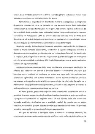 57
textual. Essas atividades contribuem na ênfase a variados gêneros textuais que muitas vezes
não são contemplados nas atividades diárias dos alunos.
Formulamos as perguntas a fim de entender melhor a percepção que os integrantes
da pesquisa possuíam do curso de formação no qual estavam ligados. Essas indagações
contextualizam o processo formativo de modo geral, não somente ligado à participação do
aluno no PIBID. Essas questões foram elaboradas, porque compreendemos que o curso em
Licenciatura em Pedagogia da UENF é a primeira etapa de formação inicial e o PIBID é um
dispositivo de iniciação à docência que possui uma perspectiva teórico-metodológica que se
distancia daquela que normalmente visualizamos nos cursos de formação.
Na oitava questão do questionário, buscamos identificar a satisfação dos bolsistas em
realizar a futura profissão. Dessa forma, construímos a seguinte indagação: considera a
docência como uma atividade gratificante para sua realização profissional? De acordo com
as respostas, 87% integrantes da amostra responderam que têm satisfação em desenvolver
a docência como atividade profissional, 13% dos bolsistas relatam que se sentem satisfeitos
somente em alguns momentos.
Averiguamos nessas respostas dadas pelos bolsistas que uma maioria significativa da
amostra está satisfeito em exercer a profissão docente e desenvolver um papel que
contribua com a melhoria da qualidade do ensino em nosso país, oportunizando um
aprendizado significativo com as reais demandas da escola. Estamos cientes que uma das
maneiras do profissional se sentir satisfeito em sua profissão é a valorização. Dessa forma, o
PIBID cumpre seu papel dentro dessa perspectiva, pois um de seus objetivos é valorizar o
profissional docente no desenvolvimento de sua carreira.
Na nona questão, procuramos explorar como o licenciando se sente em relação à
qualidade de ensino que está sendo oferecido a ele pela universidade, e, assim, construímos
a pergunta do questionário da seguinte forma: Em sua opinião, você está tendo uma
formação acadêmica significativa para a realidade escolar? De acordo com os dados
coletados, mensuramos que 94% bolsistas afirmam que estão satisfeitos com o seu processo
formativo e apenas 6% se sentem insatisfeitos em alguns pontos.
No que diz respeito à percepção sobre a formação acadêmica oferecida, os
entrevistados, em sua maioria, apresentam-se satisfeitos tanto na formação inicial como na
 