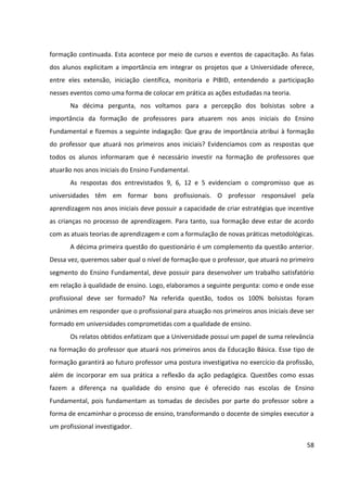 58
formação continuada. Esta acontece por meio de cursos e eventos de capacitação. As falas
dos alunos explicitam a importância em integrar os projetos que a Universidade oferece,
entre eles extensão, iniciação científica, monitoria e PIBID, entendendo a participação
nesses eventos como uma forma de colocar em prática as ações estudadas na teoria.
Na décima pergunta, nos voltamos para a percepção dos bolsistas sobre a
importância da formação de professores para atuarem nos anos iniciais do Ensino
Fundamental e fizemos a seguinte indagação: Que grau de importância atribui à formação
do professor que atuará nos primeiros anos iniciais? Evidenciamos com as respostas que
todos os alunos informaram que é necessário investir na formação de professores que
atuarão nos anos iniciais do Ensino Fundamental.
As respostas dos entrevistados 9, 6, 12 e 5 evidenciam o compromisso que as
universidades têm em formar bons profissionais. O professor responsável pela
aprendizagem nos anos iniciais deve possuir a capacidade de criar estratégias que incentive
as crianças no processo de aprendizagem. Para tanto, sua formação deve estar de acordo
com as atuais teorias de aprendizagem e com a formulação de novas práticas metodológicas.
A décima primeira questão do questionário é um complemento da questão anterior.
Dessa vez, queremos saber qual o nível de formação que o professor, que atuará no primeiro
segmento do Ensino Fundamental, deve possuir para desenvolver um trabalho satisfatório
em relação à qualidade de ensino. Logo, elaboramos a seguinte pergunta: como e onde esse
profissional deve ser formado? Na referida questão, todos os 100% bolsistas foram
unânimes em responder que o profissional para atuação nos primeiros anos iniciais deve ser
formado em universidades comprometidas com a qualidade de ensino.
Os relatos obtidos enfatizam que a Universidade possui um papel de suma relevância
na formação do professor que atuará nos primeiros anos da Educação Básica. Esse tipo de
formação garantirá ao futuro professor uma postura investigativa no exercício da profissão,
além de incorporar em sua prática a reflexão da ação pedagógica. Questões como essas
fazem a diferença na qualidade do ensino que é oferecido nas escolas de Ensino
Fundamental, pois fundamentam as tomadas de decisões por parte do professor sobre a
forma de encaminhar o processo de ensino, transformando o docente de simples executor a
um profissional investigador.
 