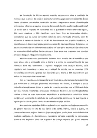 59
Na formulação da décima segunda questão, perguntamos sobre a qualidade da
formação que os alunos do curso de Licenciatura em Pedagogia estavam recebendo. Dessa
forma, obtivemos uma melhor visualização de como categorizam o ensino oferecido pela
Universidade e fizemos a seguinte pergunta: Como você classifica sua formação acadêmica?
De acordo com a resposta, 7% licenciando acha a qualidade do ensino oferecido regular,
31% como excelente e 62% classificam como bom. Com as informações obtidas,
constatamos que os alunos apresentam satisfação com a formação oferecida, além de
afirmarem o desejo de estudar na UENF. Os investimentos em projetos inovadores, a
possibilidades de desenvolver pesquisas remuneradas são alguns pontos que destacamos no
desencadeamento de um sentimento satisfatório em fazer parte de um curso de licenciatura
em uma universidade pública. Destaca-se que o único aluno que respondeu que o ensino
oferecido é regular, não justificou sua resposta.
Na última questão do questionário, voltamos nossa atenção para a importância que
esses alunos dão a articulação entre a teoria e a prática no desenvolvimento de sua
formação. Para isto, formulamos a seguinte indagação: Para atuação docente, você
considera mais importante a teoria ou a prática? De acordo com as respostas, 13%
licenciandos consideram a prática mais relevante que a teoria, e 87% responderam que
ambas são fundamentais e inseparáveis.
Com as respostas, podemos apontar a relevância de oportunizar aos alunos caminhos
que minimizem os principais problemas encontrados nas escolas, a exemplo o pouco
estimulo pelas práticas de leitura e escrita. As respostas apontam que o PIBID contribuiu
para essa ruptura, ressaltando a criatividade e ludicidade dos alunos. As considerações feitas
revelam o nível de suas expectativas, experiências e conhecimentos adquiridos, como
também um sentimento de satisfação da tarefa cumprida, sentimento no qual resgata a
legitimação da construção do saber e a autorreflexão do papel docente.
No aspecto de produções didático-pedagógicas, os bolsistas confeccionaram apostilas
de gêneros textuais na sala de aula como carta, conto, crônica, poesia e outros, em
consonância com os projetos da escola: jogos pedagógicos, produção de textos individuais e
coletivos, realização de dramatizações, mensagens, cartazes, exposição na comunidade
escolar e livro de poesias (Livro com as poesias das crianças impresso pela gráfica artesanal
 