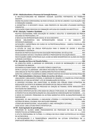 GT 04 – Multiculturalismo e Processos de Formação Humana .................................................... 758
O MULTICULTURALISMO NO AMBIENTE ESCOLAR: QUESTÕES PERTINENTES AO TRABALHO
DOCENTE......................................................................................................................................... 758
ENSINO RELIGIOSO CONFESSIONAL NA REDE ESTADUAL DO RIO DE JANEIRO E SUA RELAÇÃO COM
A FORMAÇÃO HUMANA.................................................................................................................. 782
A GEOMETRIA E O DEFICIENTE VISUAL: UMA PROPOSTA DE INCLUSÃO UTILIZANDO MATERIAIS
CONCRETOS..................................................................................................................................... 794
A EDUCAÇÃO COMO PROCESSO DE FORMAÇÃO VIRTUOSA DO CIDADÃO EM ARISTÓTELES ....... 807
GT 05 - Educação, Trabalho e Qualidade.................................................................................... 818
POLÍTICA EDUCACIONAL PARA EDUCAÇÃO DE JOVENS E ADULTOS: O SIGNIFICADO DO PROEJA
SEGUNDO OS PROFESSORES / IFF................................................................................................... 818
A NOVA EJA NA REPRESENTAÇÃO SOCIAL DE SEUS DISCENTES ..................................................... 833
ANÁLISE BIBLIOGRÁFICA DAS REPRESENTAÇÕES SOCIAIS E DO CONCEITO DE
INTERDISCIPLINARIDADE................................................................................................................. 850
SATISFAÇÃO E IMPORTÂNCIA DO CURSO DE ELETROTÉCNICA/PROEJA - CAMPUS ITAPERUNA NA
PERCEPÇÃO DISCENTE..................................................................................................................... 860
O ESTUDO DE CASO NA LÍNGUA PORTUGUESA PARA O ENSINO DE JOVENS E ADULTOS:
REPENSANDO A DOCÊNCIA............................................................................................................. 875
DESAFIOS DA PRÁTICA EDUCATIVA NA EDUCAÇÃO PROFISSIONAL DO SÉCULO XXI ..................... 893
DESIGUALDADES SOCIAIS E VIOLÊNCIA CONTRA O PROFESSOR NA EDUCAÇÃO BÁSICA............... 904
INVESTIGAÇÕES SOBRE ESTRATÉGIAS QUE LEVAM AO BOM DESEMPENHO DE ALUNOS DO ENSINO
SUPERIOR A DISTÂNCIA................................................................................................................... 921
GT 06 - Questões de Ética e de Filosofia Política......................................................................... 934
OS CONFLITOS ENTRE A LIBERDADE DE EXPRESSÃO, O DEVER DE INFORMAÇÃO E O USO NÃO
AUTORIZADO DA IMAGEM.............................................................................................................. 934
DISTANÁSIA AUTOMATIZADA – REFLEXÃO TEÓRICO CONCEITUAL................................................ 948
ENTRE A JUSTIÇA E A LIBERDADE: UMA BREVE REFLEXÃO DA TEORIA LIBERTÁRIA....................... 958
UMA ANÁLISE DE POLÍTICA SOBRE O LIBERALISMO POLÍTICO DE RAWLS ..................................... 969
ASPECTOS JURÍDICOS E FILOSÓFICOS SOBRE O PODER PUNITIVO DO ESTADO NA ESFERA PENAL988
GT 07 - Hipertextualidade e Literatura: Modos de escrita e de leitura ........................................ 999
LINGUAGEM E LINGUAGEM LITERÁRIA: A LIBERDADE DE CRIAÇÃO E A FUNÇÃO DA LITERATURA999
MODOS DE LEITURA NA INTERNET: ATO DE DEAMBULAÇÃO DA POESIA.................................... 1010
O UNIVERSO FICCIONAL DAS FANFICTIONS: AS REGRAS DOS FÓRUNS COMO ESTRATÉGIA NA
ADEQUAÇÃO DA ESCRITA ÀS NORMAS ORTOGRÁFICAS DA LÍNGUA PORTUGUESA.................... 1020
CRÍTICA GENÉTICA - ANÁLISE DO PROCESSO DE CRIAÇÃO DE POEMAS. ENTRE MANUSCRITOS E
POSTAGENS NO CIBERESPAÇO...................................................................................................... 1036
RECURSOS HIPERTEXTUAIS NO LIVRO NADA NA LÍNGUA É POR ACASO, DE MARCOS BAGNO .. 1048
A PERSPECTIVA DA (RE)CONFIGURAÇÃO DA LINGUAGEM DA COMUNICAÇÃO NO FACEBOOK.....mlx
O MEDO DE ESCREVER: PROBLEMAS DA AUTORIA NARRATIVA ENTRE ALUNAS/PROFESSORAS DO
PARFOR/UENF............................................................................................................................ mlxxxii
DESMUNDO, DE ANA MIRANDA: A LINGUAGEM LITERÁRIA E A RECONSTRUÇÃO FICCIONAL DA
HISTÓRIA DO BRASIL COLONIAL POR UM OLHAR FEMININO ....................................................... 1096
LITERATURA INFANTOJUVENIL, VISUALIDADES E LINKS: INTERAÇÕES E LEITURAS...................... 1105
VIDAS SECAS: UMA LEITURA HIPER E INTERTEXTUAL................................................................... 1120
GT 09 - Autorregulação da aprendizagem................................................................................ 1134
PERCEPÇÃO DE ALUNOS SOBRE PROCEDIMENTOS DO PROFESSOR EM SALA DE AULA NA
PERSPECTIVA DA AUTORREGULAÇÃO........................................................................................... 1134
O ATLETA PROFISSIONAL DE FUTEBOL E A CRENÇA EM DEUS COMO SUSTENTÁCULO DA CRENÇA
DE AUTOEFICÁCIA ......................................................................................................................... 1147
A METACOGNIÇÃO E A TRANSFERÊNCIA LINGUÍSTICA NA LEITURA ESTRATÉGICA EM L1
(PORTUGUÊS BRASILEIRO) E L2 (INGLÊS)...................................................................................... 1164
 