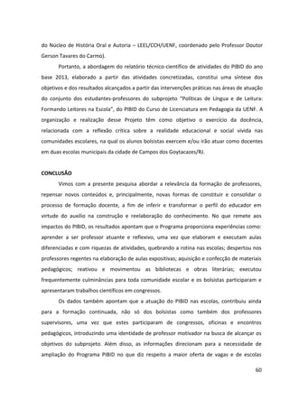 60
do Núcleo de História Oral e Autoria – LEEL/CCH/UENF, coordenado pelo Professor Doutor
Gerson Tavares do Carmo).
Portanto, a abordagem do relatório técnico-científico de atividades do PIBID do ano
base 2013, elaborado a partir das atividades concretizadas, constitui uma síntese dos
objetivos e dos resultados alcançados a partir das intervenções práticas nas áreas de atuação
do conjunto dos estudantes-professores do subprojeto “Políticas de Língua e de Leitura:
Formando Leitores na Escola”, do PIBID do Curso de Licenciatura em Pedagogia da UENF. A
organização e realização desse Projeto têm como objetivo o exercício da docência,
relacionada com a reflexão crítica sobre a realidade educacional e social vivida nas
comunidades escolares, na qual os alunos bolsistas exercem e/ou irão atuar como docentes
em duas escolas municipais da cidade de Campos dos Goytacazes/RJ.
CONCLUSÃO
Vimos com a presente pesquisa abordar a relevância da formação de professores,
repensar novos conteúdos e, principalmente, novas formas de constituir e consolidar o
processo de formação docente, a fim de inferir e transformar o perfil do educador em
virtude do auxilio na construção e reelaboração do conhecimento. No que remete aos
impactos do PIBID, os resultados apontam que o Programa proporciona experiências como:
aprender a ser professor atuante e reflexivo, uma vez que elaboram e executam aulas
diferenciadas e com riquezas de atividades, quebrando a rotina nas escolas; despertou nos
professores regentes na elaboração de aulas expositivas; aquisição e confecção de materiais
pedagógicos; reativou e movimentou as bibliotecas e obras literárias; executou
frequentemente culminâncias para toda comunidade escolar e os bolsistas participaram e
apresentaram trabalhos científicos em congressos.
Os dados também apontam que a atuação do PIBID nas escolas, contribuiu ainda
para a formação continuada, não só dos bolsistas como também dos professores
supervisores, uma vez que estes participaram de congressos, oficinas e encontros
pedagógicos, introduzindo uma identidade de professor motivador na busca de alcançar os
objetivos do subprojeto. Além disso, as informações direcionam para a necessidade de
ampliação do Programa PIBID no que diz respeito a maior oferta de vagas e de escolas
 