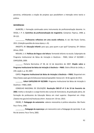61
parceiras, enfatizando a criação de projetos que possibilitem a interação entre teoria e
prática.
REFERÊNCIAS
ALARCÃO, I. Formação continuada como instrumento de profissionalização docente. In:
VEIGA, I. P. A. Caminhos da profissionalização do magistério. Campinas: Papirus, 1998. p.
99-122.
_________. Professores reflexivos em uma escola reflexiva. 8. ed. São Paulo: Cortez,
2011. (Coleção questões da nossa época; v. 8).
ANGOTTI, M. Educação Infantil: para que, para quem e por quê? Campinas, SP: Editora
Alínea, 2010.
MOURA, S. A. Políticas de língua e de leitura: formando leitores na escola. Subprojeto do
Programa Institucional de Bolsa de Iniciação à Docência - PIBID, Edital nº 02/2009 –
CAPES/DEB, 2009.
_______. Portaria Normativa nº 38, de 12 de dezembro de 2007. Dispõe sobre o
Programa Institucional de Bolsa de Iniciação à Docência – PIBID. Diário Oficial da União, n.
239, seção 1, p. 39, 2007.
CAPES. Programa Institucional de Bolsa de Iniciação à Docência – PIBID, Disponível em:
http://www.capes.gov.br/educacao-basica/capespibid. Acesso em: 18 de agosto de 2012.
_______. Edital CAPES/DEB Nº 02/2009: Programa Institucional de Bolsa de Iniciação à
Docência – PIBID, 2009.
CONSELHO NACIONAL DE EDUCAÇÃO. Resolução CNE-CP nº 2 de 19 de fevereiro de
2002. Institui a duração e a carga horária dos cursos de licenciatura, de graduação plena, de
formação de professores da Educação Básica em nível superior. Disponível em <http:
//www.mec.gov.br/cne/resolucao.shtm>. Acesso em: 10 nov. 2013.
FREIRE, P. Pedagogia da autonomia: saberes necessários à prática educativa. São Paulo:
Paz e Terra, 1996.
_________. Pedagogia da esperança: um reencontro com a Pedagogia do oprimido. 9. ed.
Rio de Janeiro: Paz e Terra, 2002.
 