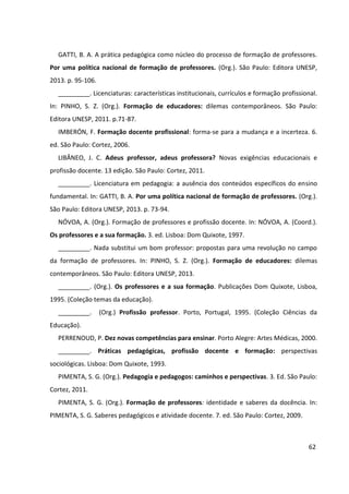 62
GATTI, B. A. A prática pedagógica como núcleo do processo de formação de professores.
Por uma política nacional de formação de professores. (Org.). São Paulo: Editora UNESP,
2013. p. 95-106.
_________. Licenciaturas: características institucionais, currículos e formação profissional.
In: PINHO, S. Z. (Org.). Formação de educadores: dilemas contemporâneos. São Paulo:
Editora UNESP, 2011. p.71-87.
IMBERÓN, F. Formação docente profissional: forma-se para a mudança e a incerteza. 6.
ed. São Paulo: Cortez, 2006.
LIBÂNEO, J. C. Adeus professor, adeus professora? Novas exigências educacionais e
profissão docente. 13 edição. São Paulo: Cortez, 2011.
_________. Licenciatura em pedagogia: a ausência dos conteúdos específicos do ensino
fundamental. In: GATTI, B. A. Por uma política nacional de formação de professores. (Org.).
São Paulo: Editora UNESP, 2013. p. 73-94.
NÓVOA, A. (Org.). Formação de professores e profissão docente. In: NÓVOA, A. (Coord.).
Os professores e a sua formação. 3. ed. Lisboa: Dom Quixote, 1997.
_________. Nada substitui um bom professor: propostas para uma revolução no campo
da formação de professores. In: PINHO, S. Z. (Org.). Formação de educadores: dilemas
contemporâneos. São Paulo: Editora UNESP, 2013.
_________. (Org.). Os professores e a sua formação. Publicações Dom Quixote, Lisboa,
1995. (Coleção temas da educação).
_________. (Org.) Profissão professor. Porto, Portugal, 1995. (Coleção Ciências da
Educação).
PERRENOUD, P. Dez novas competências para ensinar. Porto Alegre: Artes Médicas, 2000.
_________. Práticas pedagógicas, profissão docente e formação: perspectivas
sociológicas. Lisboa: Dom Quixote, 1993.
PIMENTA, S. G. (Org.). Pedagogia e pedagogos: caminhos e perspectivas. 3. Ed. São Paulo:
Cortez, 2011.
PIMENTA, S. G. (Org.). Formação de professores: identidade e saberes da docência. In:
PIMENTA, S. G. Saberes pedagógicos e atividade docente. 7. ed. São Paulo: Cortez, 2009.
 