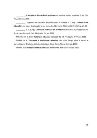 63
_________. O estágio na formação de professores: unidade teórica e prática. 3. ed. São
Paulo: Cortez, 2005.
_________. Programa de formação de professores. In: PINHO, S. Z. (Org.). Formação de
educadores: o papel do educador e sua formação. São Paulo: Editora UNESP, 2009. p. 23-41.
_________. S. G. (Org.). Didática e formação de professores: Recursos e perspectivas no
Brasil e em Portugal. 2 ed. São Paulo: Cortez, 2000.
ROMANELLI, O. de O. História da Educação no Brasil. 36. ed. Petrópolis, RJ: Vozes, 2010.
SCHÖN, D. A. Educando o profissional reflexivo: um novo design para o ensino e
aprendizagem. Tradução de Roberto Cataldo Costa. Porto Alegre: Artmed, 2000.
TARDIF, M. Saberes docentes e formação profissional. Petrópolis: Vozes, 2010.
 