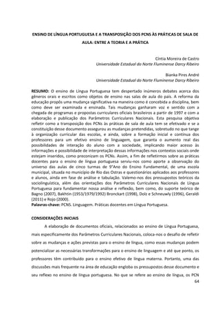 64
ENSINO DE LÍNGUA PORTUGUESA E A TRANSPOSIÇÃO DOS PCNS ÀS PRÁTICAS DE SALA DE
AULA: ENTRE A TEORIA E A PRÁTICA
Cíntia Moreira de Castro
Universidade Estadual do Norte Fluminense Darcy Ribeiro
Bianka Pires André
Universidade Estadual do Norte Fluminense Darcy Ribeiro
RESUMO: O ensino de Língua Portuguesa tem despertado inúmeros debates acerca dos
gêneros orais e escritos como objetos de ensino nas salas de aula do país. A reforma da
educação propôs uma mudança significativa na maneira como é concebida a disciplina, bem
como deve ser examinada e ensinada. Tais mudanças ganharam voz e sentido com a
chegada de programas e propostas curriculares oficiais brasileiros a partir de 1997 e com a
elaboração e publicação dos Parâmetros Curriculares Nacionais. Esta pesquisa objetiva
refletir como a transposição dos PCNs às práticas de sala de aula tem se efetivado e se a
constituição desse documento assegurou as mudanças pretendidas, sobretudo no que tange
à organização curricular das escolas, e ainda, sobre a formação inicial e contínua dos
professores para um efetivo ensino de linguagem, que garanta o aumento real das
possibilidades de interação do aluno com a sociedade, implicando maior acesso às
informações e possibilidade de interpretação dessas informações nos contextos sociais onde
estejam inseridos, como preconizam os PCNs. Assim, a fim de refletirmos sobre as práticas
docentes para o ensino de língua portuguesa serviu-nos como aporte a observação do
universo das aulas de cinco turmas de 9°Ano do Ensino Fundamental, de uma escola
municipal, situada no município de Rio das Ostras e questionários aplicados aos professores
e alunos, ainda em fase de análise e tabulação. Valemo-nos dos pressupostos teóricos da
sociolinguística, além das orientações dos Parâmetros Curriculares Nacionais de Língua
Portuguesa para fundamentar nossa análise e reflexão, bem como, do suporte teórico de
Bagno (2007), Bakhtin (1953/1979/1992) Bronckart (1998), Dolz e Schneuwly (1996), Geraldi
(2011) e Rojo (2000).
Palavras-chave: PCNS. Linguagem. Práticas docentes em Língua Portuguesa.
CONSIDERAÇÕES INICIAIS
A elaboração de documentos oficiais, relacionados ao ensino de Língua Portuguesa,
mais especificamente dos Parâmetros Curriculares Nacionais, coloca-nos o desafio de refletir
sobre as mudanças e ações previstas para o ensino de língua, como essas mudanças podem
potencializar as necessárias transformações para o ensino de linguagem e até que ponto, os
professores têm contribuído para o ensino efetivo de língua materna. Portanto, uma das
discussões mais frequente na área de educação engloba os pressupostos desse documento e
seu reflexo no ensino de língua portuguesa. No que se refere ao ensino de língua, os PCN
 