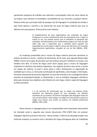 65
apresentam propostas de trabalho que valorizam a participação crítica do aluno diante da
sua língua e que mostram as variedades e pluralidades de uso, inerentes a qualquer idioma.
Destaca ainda que a principal razão de qualquer ato de linguagem é a produção de sentido e
para tanto aponta o caminho a ser percorrido nas aulas de língua materna para que se
efetivem tais pressupostos. O documento assim destaca:
O estabelecimento de eixos organizadores dos conteúdos de Língua
Portuguesa no ensino fundamental parte do pressuposto que a língua se
realiza no uso, nas práticas sociais; que os indivíduos se apropriam dos
conteúdos, transformando-os em conhecimento próprio, por meio da ação
sobre eles; que é importante que o indivíduo possa expandir sua
capacidade de uso da língua e adquirir outras que não possui em situações
linguisticamente significativas, situações de uso de fato (BRASIL, 1997,
p.43).
As mudanças pretendidas para o ensino de língua materna procuram aproximar as
práticas de leitura e escrita ─ práticas de letramento, de tal sorte, que segundo Roxane Rojo
(2000) o aluno seria capaz de perceber que tais práticas possuem relevância na escola, mas
também fora dela. O ensino de língua assim daria espaço para o ensino de linguagem
ampliando os domínios das práticas linguísticas. Seu objetivo primeiro seria tornar a escola
um espaço de vivência, na qual o aluno passa a inferir diretamente na organização da
realidade que o cerca, e o faria pela constituição de significados, comunicação e informação.
Participar ativamente do processo linguístico no qual está inserido é ser o protagonista desse
processo de produção/recepção, é compreender e usar as múltiplas linguagens valendo-se
delas para alcançar seus objetivos como falantes de uma língua. Sobre o papel da linguagem
os PCNs assinalam
[...] um processo de interlocução que se realiza nas práticas sociais
existentes nos diferentes grupos de uma sociedade, nos distintos
momentos da sua história. Os homens interagem pela linguagem tanto em
uma conversa de bar, entre amigos, ou redigir uma carta pessoal, quanto ao
redigir uma crônica, uma novela, um poema, um relatório profissional
(BRASIL, 1997, p.06).
Dessa maneira, a linguagem passa a ser compreendida como importante instrumental
de interação social e, segundo esse mesmo documento, PCN (1997) falar em produzir
linguagem significaria produzir discursos. Nesse sentido, a reforma da educação propõe uma
profunda mudança na maneira como a disciplina de Língua Portuguesa deve ser trabalhada
 
