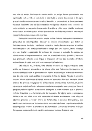 66
nas aulas do ensino fundamental e ensino médio. As antigas formas padronizadas sem
significação real na vida do estudante e, sobretudo, o ensino taxonômico e de regras
gramaticais são amplamente questionados. Na prática, o que se deseja, é da perspectiva da
nova LDB e dos PCNs uma real possibilidade de interação do estudante com a sociedade e o
meio ambiente, um aumento do seu poder de análise e crítica como cidadão, implicando
maior acesso às informações e melhor possibilidade de interpretação dessas informações
nos contextos sociais em que estão inseridas.
O presente trabalho de pesquisa propõe analisar o ensino da língua portuguesa sob a
perspectiva da sociolinguística. Observar as atitudes metodológicas que distam da
heterogeneidade linguística reconhecida no cenário escolar, bem como propor a imediata
reconstituição de uma pedagogia centrada no código, para uma segunda, atenta ao código
em uso. Ampliar a capacidade do professor de entender a aquisição do processo de
conhecimento da língua materna não como um processo técnico da gramática, mas aulas
que promovam reflexão sobre língua e linguagem, através das chamadas atividades
epilinguísticas, de modo a permitir o percurso uso→reflexão→uso.
Esta pesquisa faz, portanto, uma reflexão do ensino de língua portuguesa como
prática de linguagem ancorando-se na leitura crítica dos Parâmetros Curriculares e no
trabalho pedagógico com os gêneros textuais a partir de observações práticas do trabalho da
sala de aula numa escola pública do município de Rio das Ostras. Através de amostras
textuais de um determinado grupo de alunos em aquisição e aplicação da língua escrita,
análises das práticas pedagógicas dos professores do ensino público municipal, envolvidos
na pesquisa, e ainda, reflexões sobre as metodologias empregadas para o ensino de língua. A
pesquisa pretende apontar os resultados alcançados a partir do ensino que se propõe à
reflexão linguística e ao funcionamento da linguagem. Corroborar para a consequente
formação de uma nova práxis dos professores do Ensino Fundamental. Para atingir os
objetivos pretende-se buscar através de fichamentos e pesquisas bibliográficas, para
explicitarem os conceitos e pressupostos das vertentes linguísticas: Linguística Funcional e
Sociolinguística, recorrer às orientações dos Parâmetros Curriculares Nacionais de Língua
Portuguesa, aproximando teoria e prática aplicadas no contexto de sala de aula.
 