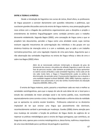 67
ENTRE A TEORIA E A PRÁTICA
Desde a introdução da linguística nos cursos de Letras, Brasil afora, os professores
de língua passaram a conviver diariamente com questões relevantes e polêmicas, que
suscitaram grandes discussões acerca do ensino de língua materna, essa preocupação ganha
novo enlevo com a chegada dos parâmetros organizacionais para a disciplina e propõe o
entendimento do binômio língua/linguagem como condição primeira para o trabalho
doravante estabelecido. Segundo Bagno (2002), uma concepção de língua como a que se
propõem tais documentos, percebe a língua como uma atividade social, cujas normas
evoluem segundo mecanismos de autorregulação dos indivíduos e dos grupos em sua
dinâmica histórica de interação entre si e com a realidade, que se opõe a um trabalho
normativo-prescritivo, com uma regulação imposta de cima para baixo. Argumenta que a
não observação das variedades linguísticas no ensino de língua reforça a ideia de erro e
sobre isso Bagno (2002) infere
Além do já mencionado estímulo ininterrupto à elevação do grau de
letramento dos alunos e da prática de reflexão linguística a partir de certa
fase do percurso escolar, cabe também ao professor de língua apresentar
os valores sociais atribuídos a cada variedade linguística. Como cada um de
nós sabe muito bem, a língua é frequentemente usada na prática da
discriminação, da exclusão social. O preconceito linguístico vivo e atuante é
uma realidade inegável no Brasil (BAGNO, 1999; 2000). Explicitar, explicar e
combater esse preconceito é uma das tarefas incontornáveis da educação
linguística (BAGNO, 2002, p.70).
O ensino de língua materna, assim, passaria a reconhecer cada vez mais e melhor as
variedades sociolinguísticas, para que o espaço de sala de aula deixe de ser o local para o
estudo das variedades de maior prestígio social e da norma padrão, esse, reconhecido
equivocadamente como correto e único. Uma língua idealizada e uniforme dista da realidade
que se apresenta no cenário escolar brasileiro. Professores esbarram-se na dicotomia
implacável de ter que ensinar uma língua que possivelmente não dominam,
reconhecidamente variável e permeada por mudanças. Guedes (2006) chama atenção para
essa mudança de conceber a função do professor de língua diante da urgência de se
repensar as práticas metodológicas para o ensino de língua portuguesa, que contribuiu, ao
longo dos anos, apenas para o ensino metalinguístico e, dessa forma, reafirma a importância
de uma nova identidade para o professor de português e questiona:
 