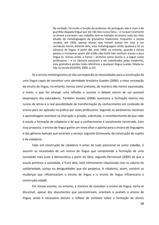 68
Na verdade, há muito a função do professor de português não é mais a de
guardião daquela língua que ele não fala nunca falou ─ e na qual raramente
se atreve a escrever: seu trabalho tem-se limitado ao ensino cada vez mais
diluído da metalinguagem da gramática tradicional. Enquanto a escola
recebia, até 1950, apenas alunos que tinham acesso em casa a um
vernáculo menos distante dela, essa metalinguagem ainda ajudava a ler os
clássicos da língua. A partir dos anos 1960, no entanto, quando a escola
passou a incorporar quem até então não tinha tido nenhum acesso a essa
língua (e, menos ainda, a livros) ─ primeiro como alunos e, a seguir como
professores ─ e os clássicos passaram a ser substituídos pelos modernos,
essa gramática perdeu toda referência a qualquer língua ouvida, falada ou
lida na escola (GUEDES, 2006, p.13).
Se o ensino metalinguístico já não correspondia às necessidades para a construção de
uma língua capaz de constituir uma identidade brasileira Guedes (2006), a nova concepção
do ensino de língua, no entanto, tomou como pretexto, de maneira não menos equivocada,
o texto, o que fez emergir uma reflexão e suscitar o debate acerca de um possível
despreparo dos educadores. Também Guedes (2006) questiona a formação teórica nos
cursos de letras e a real possibilidade de transformação do conhecimento em conteúdo de
ensino para ser aplicado na prática por esses professores. Segundo os parâmetros nacionais
a aprendizagem acontece na interação e propõe, sobretudo, o reconhecimento de que cabe
à escola a formação de cidadania e de que o conhecimento é socialmente construído. Com
essa proposta, o ensino de língua ganha um novo olhar e aponta para o ensino de linguagens
e dos gêneros textuais que estariam a serviço, segundo Schneuwly, da construção do sujeito
e da cidadania.
Falar em construção de cidadania é antes de tudo posicionar-se como cidadão, é
assumir as vicissitudes de um ensino de língua que compreende a formação de uma
sociedade mais justa e democrática a partir da ideia, segundo Perrenoud (2005) de que a
escola pertence à sociedade, é fruto dela, está intimamente relacionada com os valores de
solidariedade, justiça ou desigualdades que ela perpetua. A cidadania, assim, constrói as
mudanças que influenciariam o ensino de língua e o ensino de língua influenciaria a
construção cidadã.
Em nossas escolas, no entanto, a maneira de conceber o ensino de língua, torna-se
discutível, apesar dos documentos que parametrizam, orientam e avaliam o ensino de
língua, ainda é necessário discutir o reflexo de contexto sobre a formação de alunos
 
