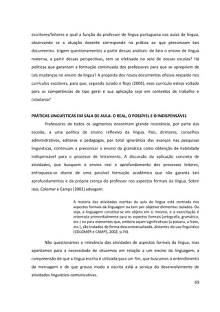 69
escritores/leitores e qual a função do professor de língua portuguesa nas aulas de língua,
observando se a atuação docente corresponde na prática ao que preconizam tais
documentos. Urgem questionamentos a partir dessas análises: de fato o ensino de língua
materna, a partir dessas perspectivas, tem se efetivado no seio de nossas escolas? Há
políticas que garantam a formação continuada dos professores para que se apropriem de
tais mudanças no ensino de língua? A proposta dos novos documentos oficiais respaldo nos
currículos escolares, para que, segundo Jurado e Rojo (2006), esse currículo esteja voltado
para as competências de tipo geral e sua aplicação seja em contextos de trabalho e
cidadania?
PRÁTICAS LINGUÍSTICAS EM SALA DE AULA: O REAL, O POSSÍVEL E O INDISPENSÁVEL
Professores de todos os segmentos encontram grande resistência, por parte das
escolas, a uma política de ensino reflexivo da língua. Pais, diretores, conselhos
administrativos, editoras e pedagogos, por total ignorância dos avanços nas pesquisas
linguísticas, continuam a preconizar o ensino da gramática como obtenção de habilidade
indispensável para o processo de letramento. A discussão da aplicação concreta de
atividades, que busquem o ensino real e aprofundamento dos processos leitores,
enfraquece-se diante de uma possível formação acadêmica que não garanta tais
aprofundamentos e da própria crença do professor nos aspectos formais da língua. Sobre
isso, Colomer e Camps (2002) advogam:
A maioria das atividades escritas da aula de língua está centrada nos
aspectos formais da linguagem ou tem por objetivo elementos isolados. Ou
seja, a linguagem constitui-se em objeto em si mesmo, e a exercitação é
orientada primordialmente para os aspectos formais (ortografia, gramática,
etc.) ou para elementos que, embora sejam significativos (a palavra, a frase,
etc.), são tratados de forma descontextualizada, distantes do uso linguístico
(COLOMER e CAMPS, 2002, p.74).
Não questionamos a relevância das atividades de aspectos formais da língua, mas
apontamos para a necessidade de situarmos em relação a um ensino da linguagem, a
compreensão de que a língua escrita é utilizada para um fim, que buscamos o entendimento
da mensagem e de que grosso modo a escrita está a serviço do desenvolvimento de
atividades linguístico-comunicativas.
 