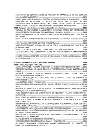 A INFLUÊNCIA DO COMPORTAMENTO DO PROFESSOR NA TRANSMISSÃO DO CONHECIMENTO
PARA ALUNOS UNIVERSITÁRIOS ................................................................................................... 1176
USO DO MAPA CONCEITUAL COMO ESTRATÉGIA AUTORREGULADA DA APRENDIZAGEM......... 1186
PROMOÇÃO DE ESTRATÉGIAS DE LEITURA EM LÍNGUA INGLESA COMO RECURSO
AUTORREGULADOR DA APRENDZAGEM: UM ESTUDO COM OS ALUNOS DA UNIVERSIDADE
ESTADUAL NORTE FLUMINENSE DARCY RIBEIRO NA DISCIPLINA DE INGLÊS TÉCNICO................ 1201
GT 10 - Pesquisas Interdisciplinares no contexto das Ciências Humanas ................................... 1215
VIVÊNCIAS EM MATERNIDADE E AMBULATÓRIO: EXPERIÊNCIA PRÁTICA DOS ACADÊMICOS DO
CURSO DE TERAPIA OCUPACIONAL DA UNIVERSIDADE FEDERAL DE SERGIPE............................. 1215
INTERDISCIPLINARIDADE EM UM PROJETO DE PESQUISA: ENTRE OS ÂMBITOS DA COGNIÇÃO E DA
LINGUAGEM .................................................................................................................................. 1228
ORTOTANÁSIA: A MORTE NO “TEMPO CERTO” E O DIREITO EXISTENCIAL À AUTODETERMINAÇÃO
....................................................................................................................................................... 1239
A RELEVÂNCIA DO CONTRATO NO ÚTERO DE SUBSTITUIÇÃO...................................................... 1255
REFLEXÕES SOBRE O ATO DE DISPOR DA PRÓPRIA VIDA: O “CASO RAMÓN SAMPEDRO” À LUZ DA
MORAL KANTIANA......................................................................................................................... 1271
CURRÍCULO E EDUCAÇÃO FÍSICA ESCOLAR NO BRASIL: UMA ANÁLISE HISTÓRICA...................... 1289
A (TRANS)FORMAÇÃO DA CONSCIÊNCIA ATRAVÉS DA ATIVIDADE: RELATO DE UMA EXPERIÊNCIA
....................................................................................................................................................... 1299
POSIÇÃO ESPACIAL, PERCEPÇÃO CORPORAL E SIGNIFICAÇÃO: ANÁLISE DA PRESENÇA NAS OBRAS
DE GEORGE ROUSSE...................................................................................................................... 1323
RESUMOS DAS APRESENTAÇÕES ORAIS E DOS BANNERS ......................................................... 1334
GT 01 – Língua, Linguagem e Educação.................................................................................... 1335
CAPITAL LINGUÍSTICO / VARIAÇÃO LINGUÍSTICA: UM DIÁLOGO ENTRE BOURDIEU E LABOV..... 1335
INTERDISCIPLINARIDADE NO ENSINO DE ARTE: A PROPOSTA RIZOMÁTICA DA DVDTECA ARTE NA
ESCOLA .......................................................................................................................................... 1336
FORMAÇÃO ESCOLAR E ATUAÇÃO DOCENTE: PERSPECTIVAS SOBRE LEITURA, ESCRITA E
ORALIDADE NO ENSINO FUNDAMENTAL I.................................................................................... 1337
ANÁLISE DA EVOLUÇÃO DAS CONCEPÇÕES DOS ESTUDANTES ACERCA DO CONCEITO DE
VELOCIDADE DE REAÇÃO .............................................................................................................. 1338
PARA QUÊ? POR QUEM? E PARA QUEM?..................................................................................... 1339
O LIVRO DIDÁTICO ENQUANTO POLÍTICA PÚBLICA E GÊNERO DISCURSIVO EM CIRCULAÇÃO NO
BRASIL............................................................................................................................................ 1339
POR UMA SOCIOLINGUÍSTICA DA VISUALIDADE. UM CAMINHO POSSÍVEL PARA ENTENDER A
PRODUÇÃO ARTÍSTICA CONTEMPORÂNEA................................................................................... 1340
O USO DOS ESTRANGEIRISMOS NA CONSTRUÇÃO DO DISCURSO DE FALANTES DA REGIÃO NORTE-
FLUMINENSE ................................................................................................................................. 1341
AULAS INTERDISCIPLINARES COM O XADREZ: UMA EXPERIÊNCIA NO PIBID/UENF..................... 1342
ENTRE LOBOS, FADAS E BRUXAS: IDENTIDADE, MEMÓRIA E LITERATURA NOS BOSQUES DA
EDUCAÇÃO INFANTIL .................................................................................................................... 1343
O ENSINO DE LÍNGUA PORTUGUESA E A TRANSPOSIÇÃO DOS PCNS ÀS PRÁTICAS DE SALA DE AULA:
ENTRE A TEORIA E A PRÁTICA ....................................................................................................... 1344
A INTERLOCUÇÃO ENTRE LINGUAGEM, COGNIÇÃO E INTERDISCIPLINARIDADE ......................... 1345
O PERCURSO DAS EXPRESSÕES IDIOMÁTICAS NAS SINCRONIAS DOS SÉCULOS XIX E XXI NA CIDADE
DE CAMPOS DOS GOYTACAZES..................................................................................................... 1346
POLÍTICA EDUCACIONAL: A RELAÇÃO PÚBLICO - PRIVADO NO COLÉGIO PARTICULAR RIO BRANCO
EM BOM JESUS DO ITABAPOANA ................................................................................................. 1347
PRÁTICA DOCENTE: REFLEXÕES SOBRE O PIBID/ISEPAM ............................................................. 1348
O AMOR EM CORÍNTIOS RETOMADO POR CAMÕES E RENATO RUSSO....................................... 1349
OS FRAMES ENQUANTO FERRAMENTAS COGNITIVO-PEDAGÓGICAS DE ATIVAÇÃO DE
CONHECIMENTO PRÉVIO NA LEITURA EM LE ............................................................................... 1350
 