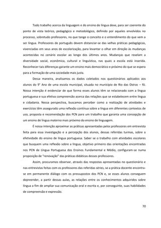70
Todo trabalho acerca da linguagem e do ensino de língua deve, para ser coerente do
ponto de vista teórico, pedagógico e metodológico, definido por aqueles envolvidos no
processo, sobretudo professores, no que tange o conceito e o entendimento do que vem a
ser língua. Professores de português devem distanciar-se das velhas práticas pedagógicas,
vivenciadas em seus anos de escolarização, para levantar o olhar em direção às mudanças
acontecidas no cenário escolar ao longo dos últimos anos. Mudanças que revelam a
diversidade social, econômica, cultural e linguística, nas quais a escola está inserida.
Reconhecer tais diferenças garante um ensino mais democrático e próximo do que se espera
para a formação de uma sociedade mais justa.
Dessa maneira, analisamos os dados coletados nos questionários aplicados aos
alunos do 9° Ano de uma escola municipal, situada no município de Rio das Ostras – RJ.
Nossa intenção é evidenciar de que forma esses alunos têm se relacionado com a língua
portuguesa e sua efetiva compreensão acerca das relações que se estabelecem entre língua
e cidadania. Nessa perspectiva, buscamos perceber como a realização de atividades e
exercícios têm assegurado uma reflexão contínua sobre a língua em diferentes contextos de
uso, proposta e recomendação dos PCN para um trabalho que garanta uma concepção de
um ensino de língua materno mais próximo do ensino de linguagem.
É nossa intenção aproximar as práticas apresentadas pelos professores em entrevista
feita para essa investigação e a percepção dos alunos, dessas referidas turmas, sobre a
efetividade do ensino de língua portuguesa. Saber se o trabalho com atividades escolares
que busquem uma reflexão sobre a língua, objetivo primeiro das orientações encontradas
nos PCN de Língua Portuguesa dos Ensinos Fundamental e Médio, configuram-se numa
proposição de “renovação” das práticas didáticas desses professores.
Assim, procuramos observar, através das respostas apresentadas no questionário e
nas entrevistas feitas com os professores das referidas séries, se a prática docente encontra-
se em permanente diálogo com os pressupostos dos PCN e, se esses alunos conseguem
depreender, a partir dessas aulas, as relações entre os conhecimentos adquiridos sobre
língua a fim de ampliar sua comunicação oral e escrita e, por conseguinte, suas habilidades
de compreensão e expressão.
 
