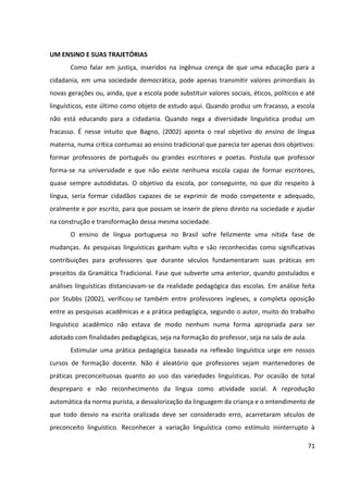71
UM ENSINO E SUAS TRAJETÓRIAS
Como falar em justiça, inseridos na ingênua crença de que uma educação para a
cidadania, em uma sociedade democrática, pode apenas transmitir valores primordiais às
novas gerações ou, ainda, que a escola pode substituir valores sociais, éticos, políticos e até
linguísticos, este último como objeto de estudo aqui. Quando produz um fracasso, a escola
não está educando para a cidadania. Quando nega a diversidade linguística produz um
fracasso. É nesse intuito que Bagno, (2002) aponta o real objetivo do ensino de língua
materna, numa crítica contumaz ao ensino tradicional que parecia ter apenas dois objetivos:
formar professores de português ou grandes escritores e poetas. Postula que professor
forma-se na universidade e que não existe nenhuma escola capaz de formar escritores,
quase sempre autodidatas. O objetivo da escola, por conseguinte, no que diz respeito à
língua, seria formar cidadãos capazes de se exprimir de modo competente e adequado,
oralmente e por escrito, para que possam se inserir de pleno direito na sociedade e ajudar
na construção e transformação dessa mesma sociedade.
O ensino de língua portuguesa no Brasil sofre felizmente uma nítida fase de
mudanças. As pesquisas linguísticas ganham vulto e são reconhecidas como significativas
contribuições para professores que durante séculos fundamentaram suas práticas em
preceitos da Gramática Tradicional. Fase que subverte uma anterior, quando postulados e
análises linguísticas distanciavam-se da realidade pedagógica das escolas. Em análise feita
por Stubbs (2002), verificou-se também entre professores ingleses, a completa oposição
entre as pesquisas acadêmicas e a prática pedagógica, segundo o autor, muito do trabalho
linguístico acadêmico não estava de modo nenhum numa forma apropriada para ser
adotado com finalidades pedagógicas, seja na formação do professor, seja na sala de aula.
Estimular uma prática pedagógica baseada na reflexão linguística urge em nossos
cursos de formação docente. Não é aleatório que professores sejam mantenedores de
práticas preconceituosas quanto ao uso das variedades linguísticas. Por ocasião de total
despreparo e não reconhecimento da língua como atividade social. A reprodução
automática da norma purista, a desvalorização da linguagem da criança e o entendimento de
que todo desvio na escrita oralizada deve ser considerado erro, acarretaram séculos de
preconceito linguístico. Reconhecer a variação linguística como estímulo ininterrupto à
 