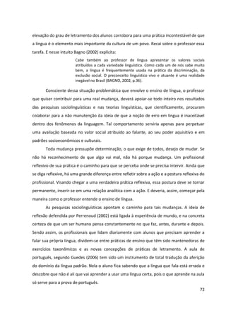 72
elevação do grau de letramento dos alunos corrobora para uma prática incontestável de que
a língua é o elemento mais importante da cultura de um povo. Recai sobre o professor essa
tarefa. E nesse intuito Bagno (2002) explicita:
Cabe também ao professor de língua apresentar os valores sociais
atribuídos a cada variedade linguística. Como cada um de nós sabe muito
bem, a língua é frequentemente usada na prática da discriminação, da
exclusão social. O preconceito linguístico vivo e atuante é uma realidade
inegável no Brasil (BAGNO, 2002, p.36).
Consciente dessa situação problemática que envolve o ensino de língua, o professor
que quiser contribuir para uma real mudança, deverá apoiar-se todo inteiro nos resultados
das pesquisas sociolinguísticas e nas teorias linguísticas, que cientificamente, procuram
colaborar para a não manutenção da ideia de que a noção de erro em língua é inaceitável
dentro dos fenômenos da linguagem. Tal comportamento serviria apenas para perpetuar
uma avaliação baseada no valor social atribuído ao falante, ao seu poder aquisitivo e em
padrões socioeconômicos e culturais.
Toda mudança pressupõe determinação, o que exige de todos, desejo de mudar. Se
não há reconhecimento de que algo vai mal, não há porque mudança. Um profissional
reflexivo de sua prática é o caminho para que se perceba onde se precisa intervir. Ainda que
se diga reflexivo, há uma grande diferença entre refletir sobre a ação e a postura reflexiva do
profissional. Visando chegar a uma verdadeira prática reflexiva, essa postura deve se tornar
permanente, inserir-se em uma relação analítica com a ação. E deveria, assim, começar pela
maneira como o professor entende o ensino de língua.
As pesquisas sociolinguísticas apontam o caminho para tais mudanças. A ideia de
reflexão defendida por Perrenoud (2002) está ligada à experiência de mundo, e na concreta
certeza de que um ser humano pensa constantemente no que faz, antes, durante e depois.
Sendo assim, os profissionais que lidam diariamente com alunos que precisam aprender a
falar sua própria língua, dividem-se entre práticas de ensino que têm sido mantenedoras de
exercícios taxonômicos e as novas concepções de práticas de letramento. A aula de
português, segundo Guedes (2006) tem sido um instrumento de total tradução da aferição
do domínio da língua padrão. Nela o aluno fica sabendo que a língua que fala está errada e
descobre que não é ali que vai aprender a usar uma língua certa, pois o que aprende na aula
só serve para a prova de português.
 
