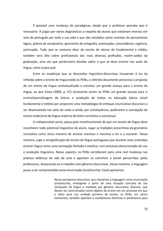 73
É possível uma mudança de paradigmas, desde que o professor perceba que é
necessário. A julgar por vários diagnósticos a respeito de alunos que estiveram imersos em
aula de português por toda a sua vida e que são rotulados como carentes de pensamento
lógico, pobres de vocabulário, ignorantes de ortografia, acentuação, concordância, regência,
pontuação. Tudo que se costuma dizer da escrita de alunos de fundamental e médio,
também será dito sobre profissionais das mais diversas profissões, recém-saídos da
graduação, uma vez que perdurarem dúvidas sobre o que se deve ensinar nas aulas de
língua, como e para quê.
Entre as mudanças que as discussões linguístico-discursivas trouxeram à luz da
reflexão sobre o ensino de língua estão os PCNs, o referido documento preconiza a proposta
de um ensino de língua contextualizado e constitui um grande avanço para o ensino de
língua, ao que Costa (2000, p. 67) acrescenta serem os PCNs um grande avanço para o
ensino/aprendizagem de leitura e produção de textos na educação básica (nível
fundamental e médio) por proporem uma metodologia de enfoque enunciativo-discursivo a
ser desenvolvida nas salas de aulas e ainda, por consequência, quebrarem a concepção de
ensino tradicional de língua materna de feitio normativo e conceitual.
O indispensável assim, passa pelo reconhecimento de que um ensino de língua deve
reconhecer todo potencial linguístico do aluno, negar as tradições prescritivas da gramática
normativa como única maneira de ensinar meninos e meninas a ler e a escrever. Dessa
maneira, urge a ressignificação do ensino de língua portuguesa que durante anos entendeu
ensinar língua como uma concepção fechada e estática, num processo desconectado de uso
e produção linguística. Nesse aspecto, os PCNs corroboram para uma real mudança nas
práticas didáticas de sala de aula e apontam os caminhos a serem percorridos pelos
professores, destacando-se o trabalho com gêneros discursivos. Dessa maneira, a linguagem
passa a ser compreendida como enunciação (oral/escrita). Costa apresenta:
Nessa perspectiva discursiva, que interpreta a linguagem como enunciação
(oral/escrita), emergente a partir de uma situação concreta de uso
/produção da língua e mediada por gêneros discursivos diversos, que
devem ser concretizados como objetos de ensino em um processo em que
o texto seria sua unidade primeira de ensino, os PCNs, em vários
momentos, também apontam e estabelecem diretrizes e parâmetros para
 