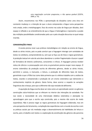 74
uma organização curricular progressiva, e não apenas gradual (COSTA,
2000, p. 73).
Assim, encontramos nos PCNs a apresentação da disciplina como uma área em
constante mudança e a intenção de que o aluno compreenda a língua numa perspectiva
mais ampla, onde a metalinguagem, foco do ensino nas aulas de língua por décadas, dará
espaço à reflexão e ao entendimento de que a língua é heterogênea e representa a junção
das múltiplas possibilidades condicionadas pelo uso e pela situação discursiva na qual esteja
inserida.
CONSIDERAÇÕES FINAIS
A escola precisa rever suas práticas metodológicas em relação ao ensino de língua,
desde as séries iniciais, pois se pode concluir que a linguagem interage com variedades de
textos no cotidiano, compreendendo-os, sem que se faça uso de listas e regras gramaticais.
A produção textual em sala de aula deve abandonar o caráter fragmentado e buscar o papel
de formadora de leitores autônomos, conscientes e críticos. A linguagem precisa receber
status de ciência e a preocupação com erros os gramaticais precisa ocupar novo espaço. O
ensino sistemático da produção escrita de diferentes gêneros, desde as séries iniciais,
permitirá o acesso, o manuseio, a leitura, a produção de diferentes tipos de textos,
garantindo o que o PCNs traz como ideia primeira que é o efetivo trabalho com a análise de
textos, visando à compreensão e produção de um ensino sistemático que demonstre o
conhecimento implícito do gênero. Desta forma, deve ocorrer o respeito às variações
linguísticas das crianças, para que o diferente não seja rotulado de deficiente.
A aquisição da língua escrita deve ser vista como um aprendizado social e os gêneros
construções sócio-históricas que se efetuam no interior das interações da sociedade. Por
isso existe a necessidade de uma intervenção didática sistemática e planejada na
aprendizagem para que a escrita seja construída, pois a mesma não ocorre de modo
espontâneo. Não é preciso negar as regras gramaticais da linguagem elaborada, mas em
uma perspectiva de letramento, a ampliação das experiências com o mundo da escrita e com
as práticas sociais por ela mediadas exige o desenvolvimento de habilidades de leitura e
escrita, pois o trabalho com textos e a exploração da constituição dos gêneros são parcerias
 